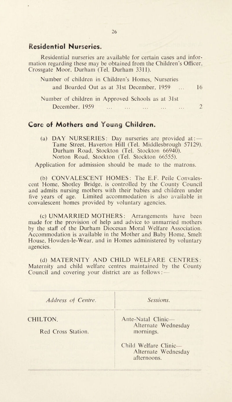 Residential Nurseries. Residential nurseries are available for certain cases and infor¬ mation regarding these may be obtained from the Children’s Officer. Crossgate Moor. Durham (Tel. Durham 3311). Number of children in Children’s Homes, Nurseries and Boarded Out as at 31st December, 1959 ... 16 Number of children in Approved Schools as at 31st December, 1959 ... ... ... ... ... 2 Care of Mothers and Young Children. (a) DAY NURSERIES: Day nurseries are provided at: — Tame Street, Haverton Hill (Tel. Middlesbrough 57129). Durham Road, Stockton (Tel. Stockton 66940). Norton Road, Stockton (Tel. Stockton 66555). Application for admission should be made to the matrons. (b) CONVALESCENT HOMES: The E.F. Peile Convales¬ cent Home, Shotley Bridge, is controlled by the County Council and admits nursing mothers with their babies and children under five years of age. Limited accommodation is also available in convalescent homes provided by voluntary agencies. (c) UNMARRIED MOTHERS: Arrangements have been made for the provision of help and advice to unmarried mothers by the staff of the Durham Diocesan Moral Welfare Association. Accommodation is available in the Mother and Baby Home, Smelt House, Howden-le-Wear. and in Homes administered by voluntary agencies. (d) MATERNITY AND CHILD WELFARE CENTRES: Maternity and child welfare centres maintained by the County Council and covering your district are as follows: — Address of Centre. Sessions. CHILTON. Red Cross Station. Ante-Natal Clinic— Alternate Wednesday mornings. Child Welfare Clinic— Alternate Wednesday afternoons.