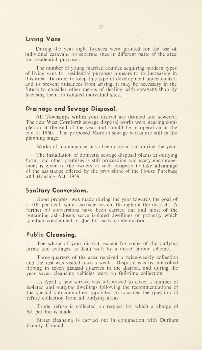 v ’ Am . Living Vans During the year eight licences were granted for the use of individual caravans on separate sites in different parts of the area for residential purposes. The number of young married couples acquiring modern types of living vans for residential purposes appears to be increasing in this area. In order to keep this type of development under control and to prevent nuisances from arising, it may be necessary in the future to consider other means of dealing with caravans than by licensing them on isolated individual sites. Drainage and Sewage Disposal. All Townships within your district are drained and sewered. The new West Cornforth sewage disposal works were nearing com¬ pletion at the end of the year and should be in operation at the end of 1960. The proposed Mordon sewage works are still in the planning stage. Works of maintenance have been carried out during the year. The installation of domestic sewage disposal plants at outlying farms and other premises is still proceeding and every encourage¬ ment is given to the owners of such property to take advantage of the assistance offered by the provisions of the House Purchase and Housing Act, 1959. Sanitary Conversions. Good progress was made during the year towards the goal of a 100 per cent, water carriage system throughout the district. A further 69 conversions have been carried out and most of the remaining ash-closets serve isolated dwellings or property which is either condemned or due for early condemnation. Public Cleansing. The whole of your district, except for some of the outlying farms and cottages, is dealt with by a direct labour scheme. Three-quarters of the area received a twice-weekly collection and the rest was visited once a week. Disposal was by controlled tipping in seven disused quarries in the district, and during the year seven cleansing vehicles were on full-time collection. In April a new service was introduced to cover a number of isolated and outlying dwellings following the recommendations of the special sub-committee appointed to consider the question of refuse collection from all outlying areas. Trade refuse is collected on request for which a charge of 6d. per bin is made. Street cleansing is carried out in conjunction with Durham County Council.