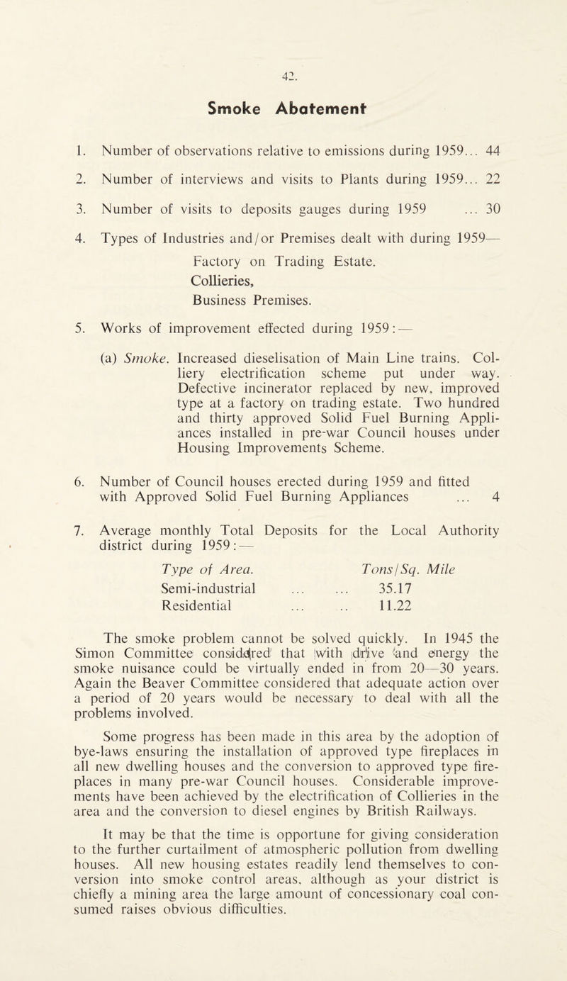Smoke Abatement 1. Number of observations relative to emissions during 1959... 44 2. Number of interviews and visits to Plants during 1959... 22 3. Number of visits to deposits gauges during 1959 ... 30 4. Types of Industries and/or Premises dealt with during 1959- Factory on Trading Estate. Collieries, Business Premises. 5. Works of improvement effected during 1959: — (a) Smoke. Increased dieselisation of Main Line trains. Col¬ liery electrification scheme put under way. Defective incinerator replaced by new, improved type at a factory on trading estate. Two hundred and thirty approved Solid Fuel Burning Appli¬ ances installed in pre-war Council houses under Housing Improvements Scheme. 6. Number of Council houses erected during 1959 and fitted with Approved Solid Fuel Burning Appliances ... 4 7. Average monthly Total Deposits for the Local Authority district during 1959: — Type of Area. Tons/Sq. Mile Semi-industrial ... ... 35.17 Residential ... .. 11.22 The smoke problem cannot be solved quickly. In 1945 the Simon Committee considered that jwith (drive ‘and energy the smoke nuisance could be virtually ended in from 20—30 years. Again the Beaver Committee considered that adequate action over a period of 20 years would be necessary to deal with all the problems involved. Some progress has been made in this area by the adoption of bye-laws ensuring the installation of approved type fireplaces in all new dwelling houses and the conversion to approved type fire¬ places in many pre-war Council houses. Considerable improve¬ ments have been achieved by the electrification of Collieries in the area and the conversion to diesel engines by British Railways. It may be that the time is opportune for giving consideration to the further curtailment of atmospheric pollution from dwelling houses. All new housing estates readily lend themselves to con¬ version into smoke control areas, although as your district is chiefly a mining area the large amount of concessionary coal con¬ sumed raises obvious difficulties.