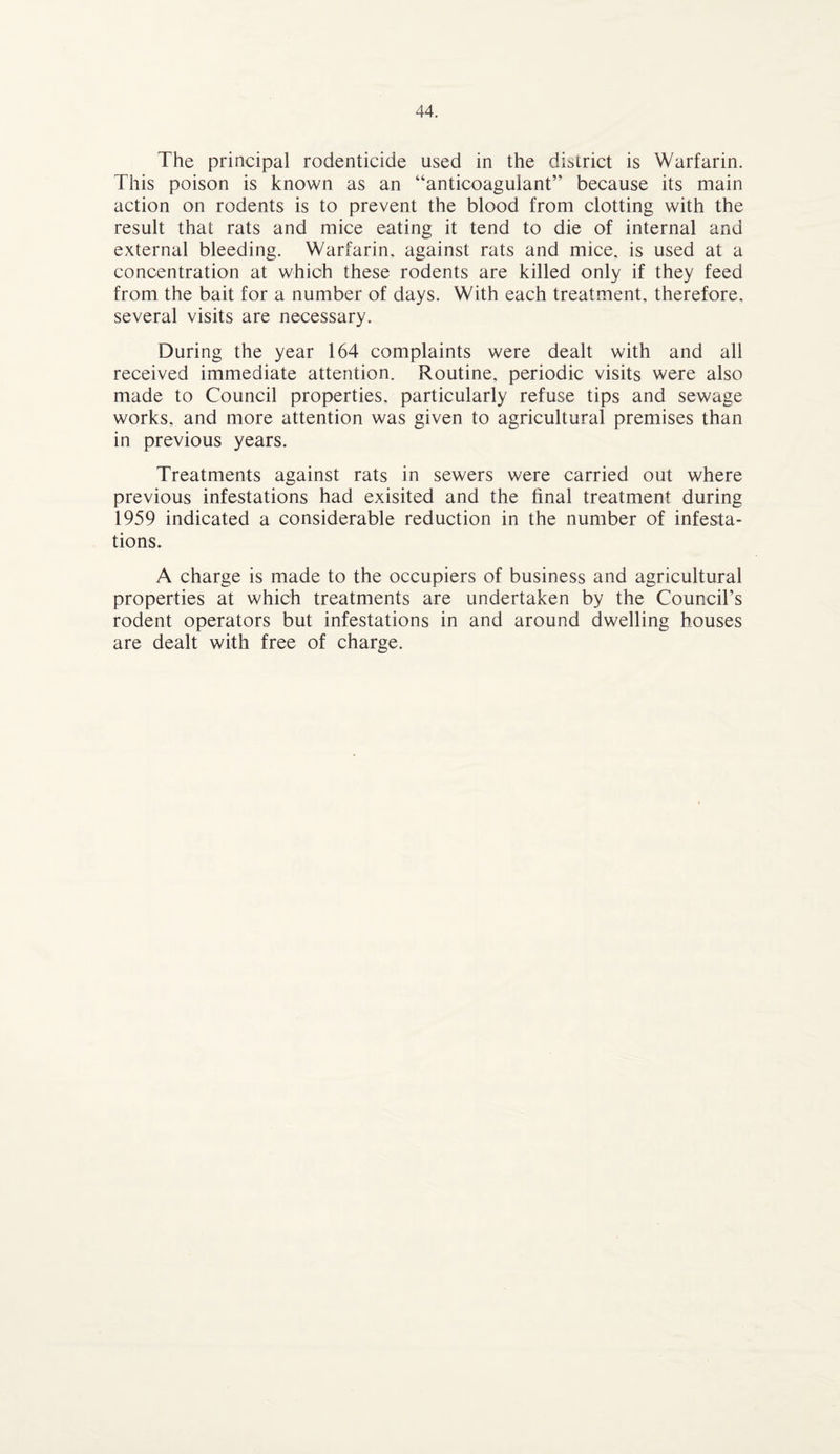The principal rodenticide used in the district is Warfarin. This poison is known as an “anticoagulant” because its main action on rodents is to prevent the blood from clotting with the result that rats and mice eating it tend to die of internal and external bleeding. Warfarin, against rats and mice, is used at a concentration at which these rodents are killed only if they feed from the bait for a number of days. With each treatment, therefore, several visits are necessary. During the year 164 complaints were dealt with and all received immediate attention. Routine, periodic visits were also made to Council properties, particularly refuse tips and sewage works, and more attention was given to agricultural premises than in previous years. Treatments against rats in sewers were carried out where previous infestations had exisited and the final treatment during 1959 indicated a considerable reduction in the number of infesta¬ tions. A charge is made to the occupiers of business and agricultural properties at which treatments are undertaken by the Council’s rodent operators but infestations in and around dwelling houses are dealt with free of charge.