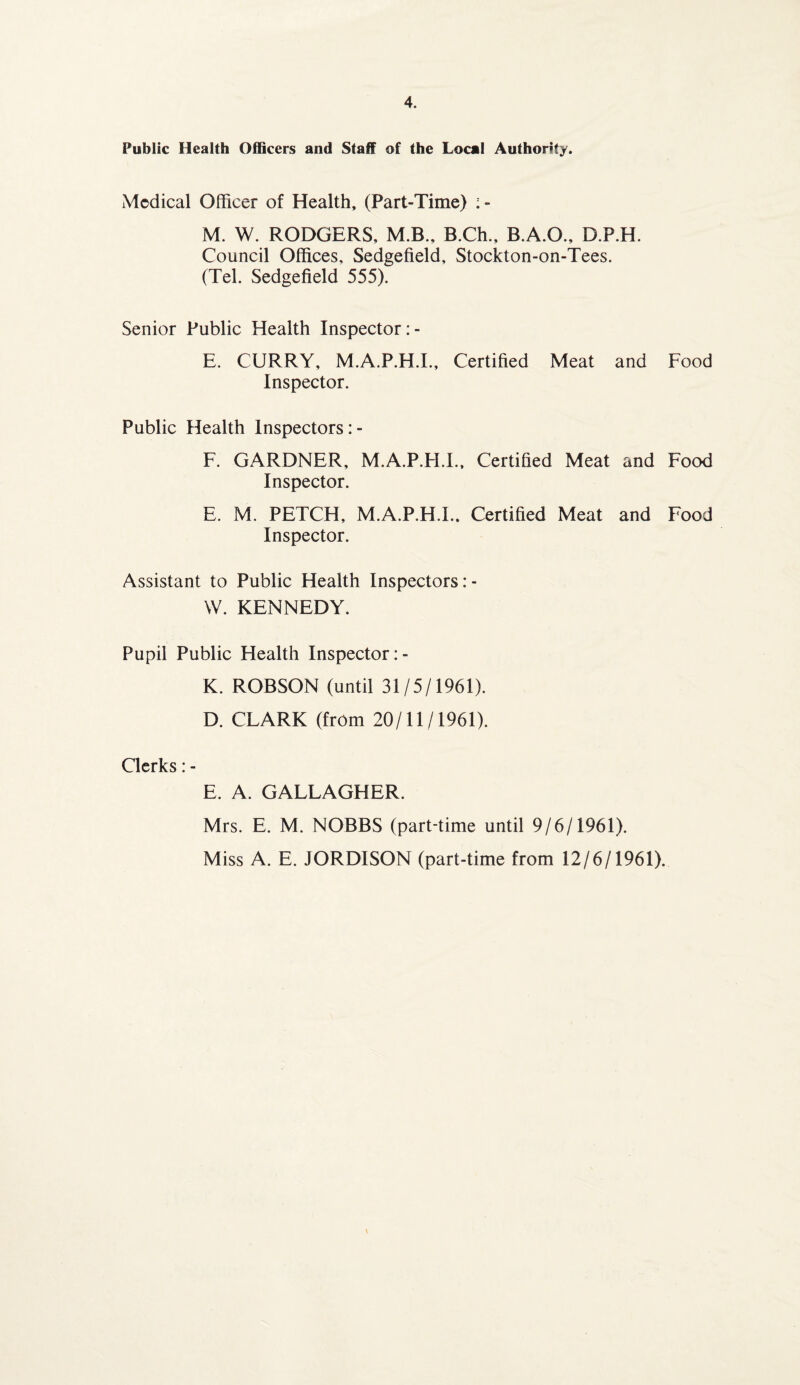 Public Health Officers and Staff of the Local Authority. Medical Officer of Health, (Part-Time) :- M. W. RODGERS, M.B., B.Ch., B.A.O., D.P.H. Council Offices, Sedgefield, Stockton-on-Tees. (Tel. Sedgefield 555). Senior Public Health Inspector :- E. CURRY, M.A.P.H.I., Certified Meat and Food Inspector. Public Health Inspectors: - F. GARDNER, M.A.P.H.I., Certified Meat and Food Inspector. E. M. PETCH, M.A.P.H.I.. Certified Meat and Food Inspector. Assistant to Public Health Inspectors: - W. KENNEDY. Pupil Public Health Inspector :- K. ROBSON (until 31/5/1961). D. CLARK (from 20/11/1961). Clerks: - E. A. GALLAGHER. Mrs. E. M. NOBBS (part-time until 9/6/1961). Miss A. E. JORDISON (part-time from 12/6/1961).