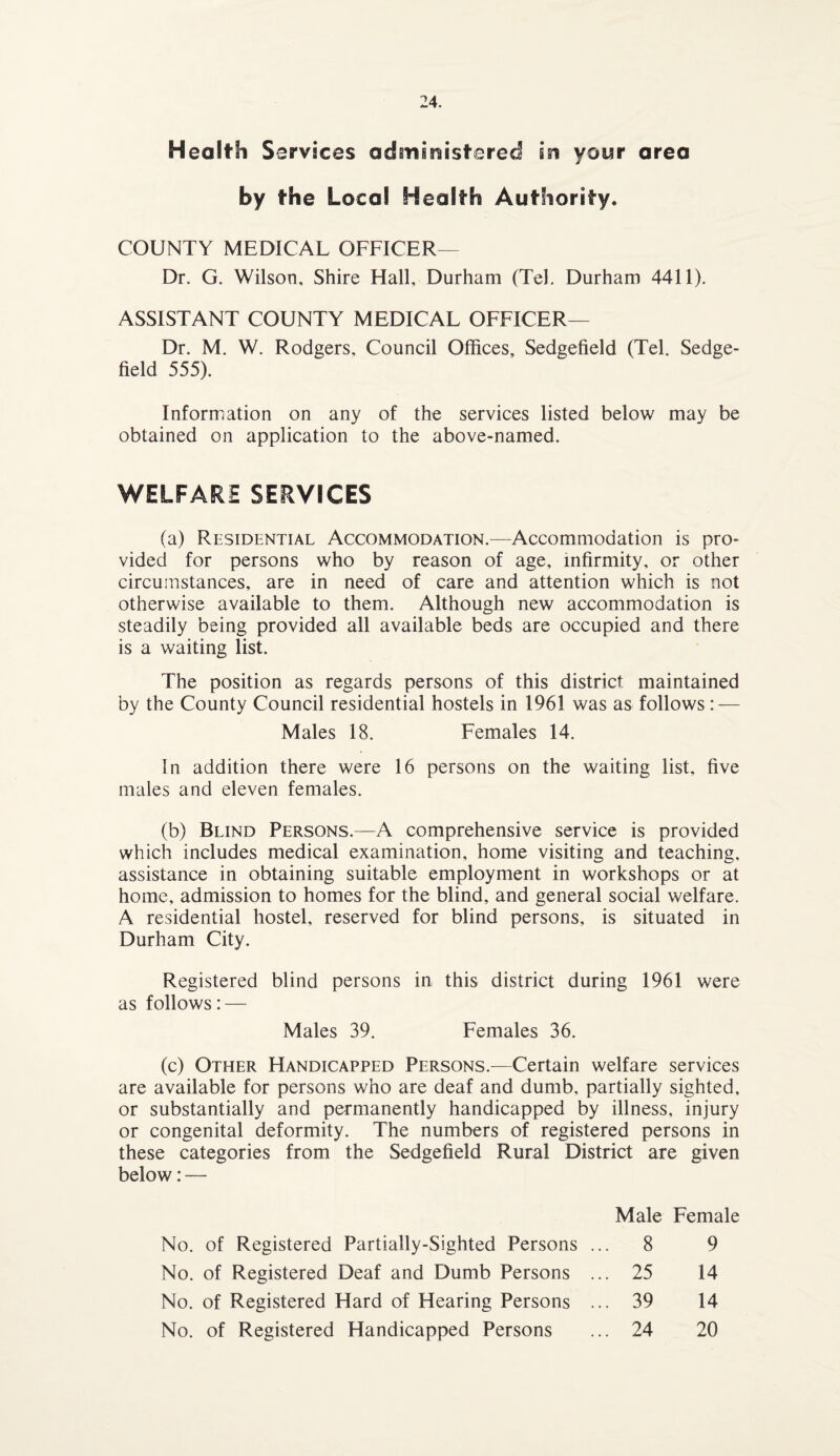 Health S ervices administered in your area by the Local Health Authority. COUNTY MEDICAL OFFICER— Dr. G. Wilson, Shire Hall, Durham (Tel. Durham 4411). ASSISTANT COUNTY MEDICAL OFFICER— Dr. M. W. Rodgers, Council Offices, Sedgefield (Tel. Sedge- field 555). Information on any of the services listed below may be obtained on application to the above-named. WELFARE SERVICES (a) Residential Accommodation.—Accommodation is pro¬ vided for persons who by reason of age, infirmity, or other circumstances, are in need of care and attention which is not otherwise available to them. Although new accommodation is steadily being provided all available beds are occupied and there is a waiting list. The position as regards persons of this district maintained by the County Council residential hostels in 1961 was as follows: — Males 18. Females 14. In addition there were 16 persons on the waiting list, five males and eleven females. (b) Blind Persons.—A comprehensive service is provided which includes medical examination, home visiting and teaching, assistance in obtaining suitable employment in workshops or at home, admission to homes for the blind, and general social welfare. A residential hostel, reserved for blind persons, is situated in Durham City. Registered blind persons in this district during 1961 were as follows: — Males 39. Females 36. (c) Other Handicapped Persons.—Certain welfare services are available for persons who are deaf and dumb, partially sighted, or substantially and permanently handicapped by illness, injury or congenital deformity. The numbers of registered persons in these categories from the Sedgefield Rural District are given below: — Male Female No. of Registered Partially-Sighted Persons ... 8 9 No. of Registered Deaf and Dumb Persons ... 25 14 No. of Registered Hard of Hearing Persons ... 39 14 No. of Registered Handicapped Persons ... 24 20