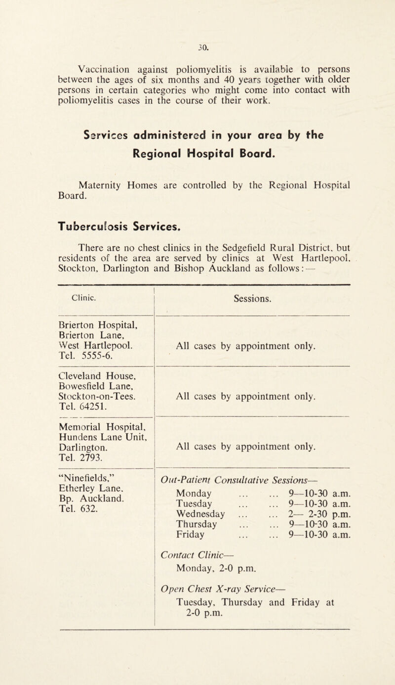 Vaccination against poliomyelitis is available to persons between the ages of six months and 40 years together with older persons in certain categories who might come into contact with poliomyelitis cases in the course of their work. Services administered in your area by the Regional Hospital Board. Maternity Homes are controlled by the Regional Hospital Board. Tuberculosis Services. There are no chest clinics in the Sedgefield Rural District, but residents of the area are served by clinics at West Hartlepool, Stockton, Darlington and Bishop Auckland as follows: — Clinic. Sessions. Brierton Hospital, Brierton Lane, West Hartlepool. Tel. 5555-6. Cleveland House, Bowesfield Lane, Stockton-on-Tees. Tel. 64251. All cases by appointment only. All cases by appointment only. Memorial Hospital, Hundens Lane Unit, Darlington. Tel. 2793. “Minefields,” Etherley Lane. Bp. Auckland. Tel. 632. All cases by appointment only. Out-Patient Consultative Sessions— Monday Tuesday Wednesday Thursday Friday Contact Clinic— Monday, 2-0 p.m. 9—10-30 a.m. 9—10-30 a.m. 2— 2-30 p.m. 9—10-30 a.m. 9—10-30 a.m. Open Chest X-ray Service— Tuesday, Thursday and Friday at 2-0 p.m.