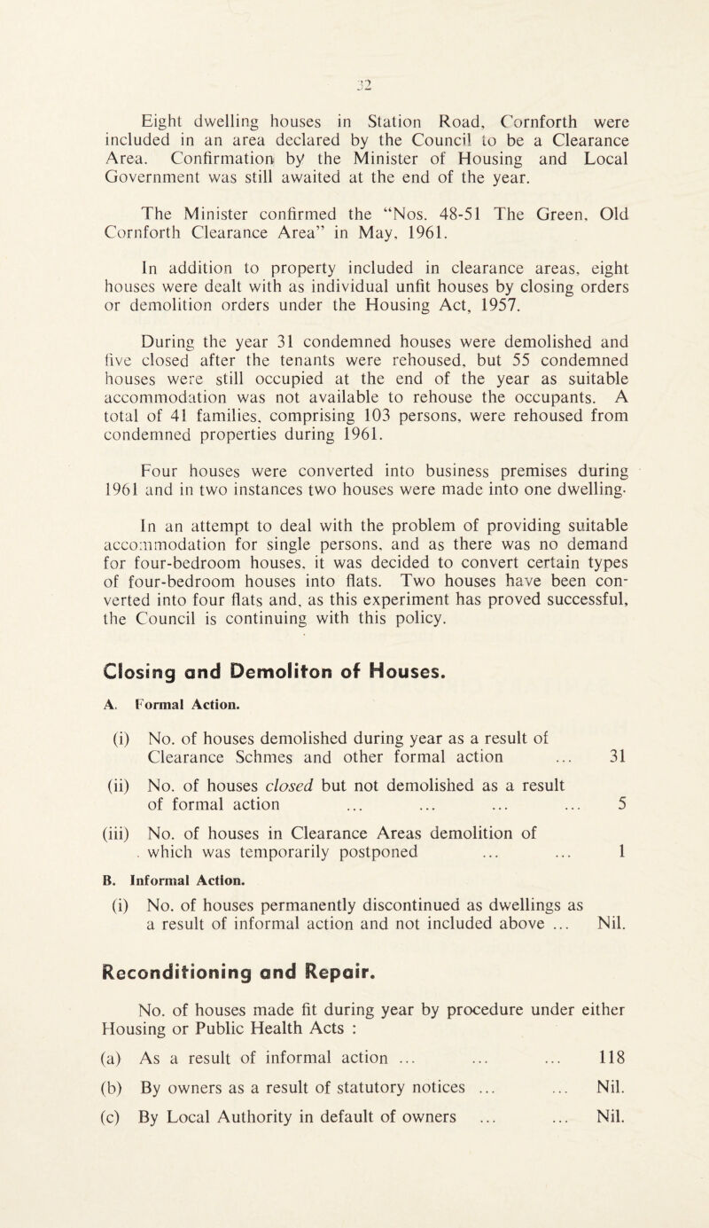 Eight dwelling houses in Station Road, Cornforth were included in an area declared by the Council to be a Clearance Area. Confirmation by the Minister of Housing and Local Government was still awaited at the end of the year. The Minister confirmed the “Nos. 48-51 The Green, Old Cornforth Clearance Area” in May, 1961. In addition to property included in clearance areas, eight houses were dealt with as individual unfit houses by closing orders or demolition orders under the Housing Act, 1957. During the year 31 condemned houses were demolished and five closed after the tenants were rehoused, but 55 condemned houses were still occupied at the end of the year as suitable accommodation was not available to rehouse the occupants. A total of 41 families, comprising 103 persons, were rehoused from condemned properties during 1961. Four houses were converted into business premises during 1961 and in two instances two houses were made into one dwelling- in an attempt to deal with the problem of providing suitable accommodation for single persons, and as there was no demand for four-bedroom houses, it was decided to convert certain types of four-bedroom houses into flats. Two houses have been con¬ verted into four flats and, as this experiment has proved successful, the Council is continuing with this policy. Closing and Demoliton of Houses. A. Formal Action. (i) No. of houses demolished during year as a result of Clearance Schmes and other formal action ... 31 (ii) No. of houses closed but not demolished as a result of formal action ... ... ... ... 5 (iii) No. of houses in Clearance Areas demolition of . which was temporarily postponed ... ... 1 B. Informal Action. (i) No. of houses permanently discontinued as dwellings as a result of informal action and not included above ... Nil. Reconditioning end Repair. No. of houses made fit during year by procedure under either Housing or Public Health Acts : (a) As a result of informal action ... ... ... 118 (b) By owners as a result of statutory notices ... ... Nil. (c) By Local Authority in default of owners ... ... Nil.