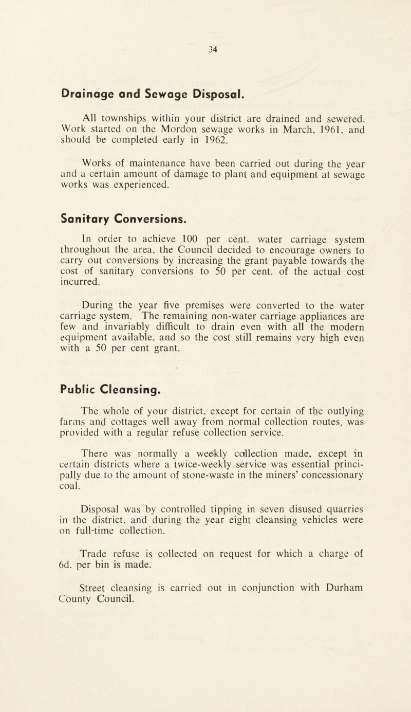 Drainage and Sewage Disposal. All townships within your district are drained and sewered. Work started on the Mordon sewage works in March, 1961, and should be completed early in 1962. Works of maintenance have been carried out during the year and a certain amount of damage to plant and equipment at sewage works was experienced. Sanitary Conversions. In order to achieve 100 per cent, water carriage system throughout the area, the Council decided to encourage owners to carry out conversions by increasing the grant payable towards the cost of sanitary conversions to 50 per cent, of the actual cost incurred. During the year five premises were converted to the water carriage system. The remaining non-water carriage appliances are few and invariably difficult to drain even with all the modern equipment available, and so the cost still remains very high even with a 50 per cent grant. Pub! ic Cleansing. The whole of your district, except for certain of the outlying farms and cottages well away from normal collection routes, was provided with a regular refuse collection service. There was normally a weekly collection made, except in certain districts where a twice-weekly service was essential princi¬ pally due to the amount of stone-waste in the miners’ concessionary coal. Disposal was by controlled tipping in seven disused quarries in the district, and during the year eight cleansing vehicles were on full-time collection. Trade refuse is collected on request for which a charge of 6d. per bin is made. Street cleansing is carried out in conjunction with Durham County Council.