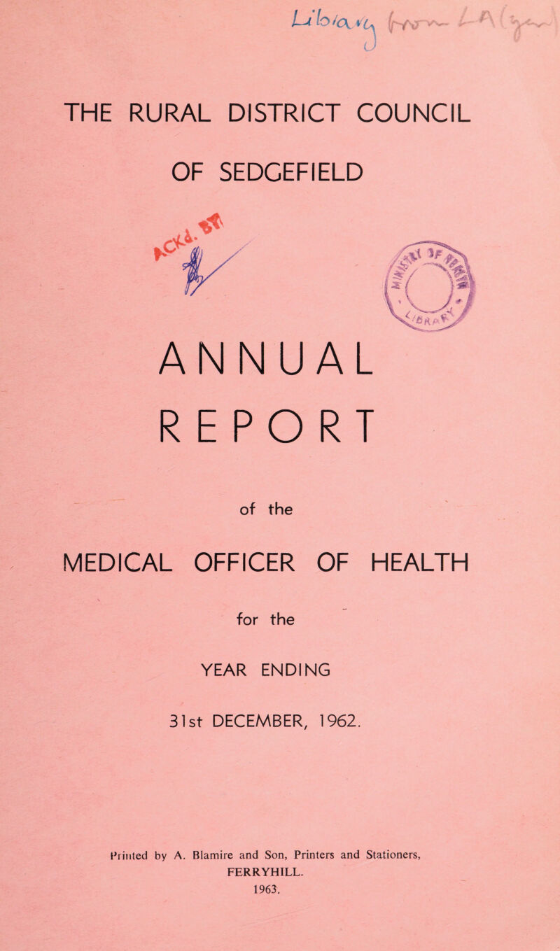 I—A J THE RURAL DISTRICT COUNCIL OF SEDCEFIELD ANNUAL REPORT of the MEDICAL OFFICER OF HEALTH for the YEAR ENDING 31st DECEMBER, 1962. Printed by A. Blamire and Son, Printers and Stationers, FERRYHILL. 196$.