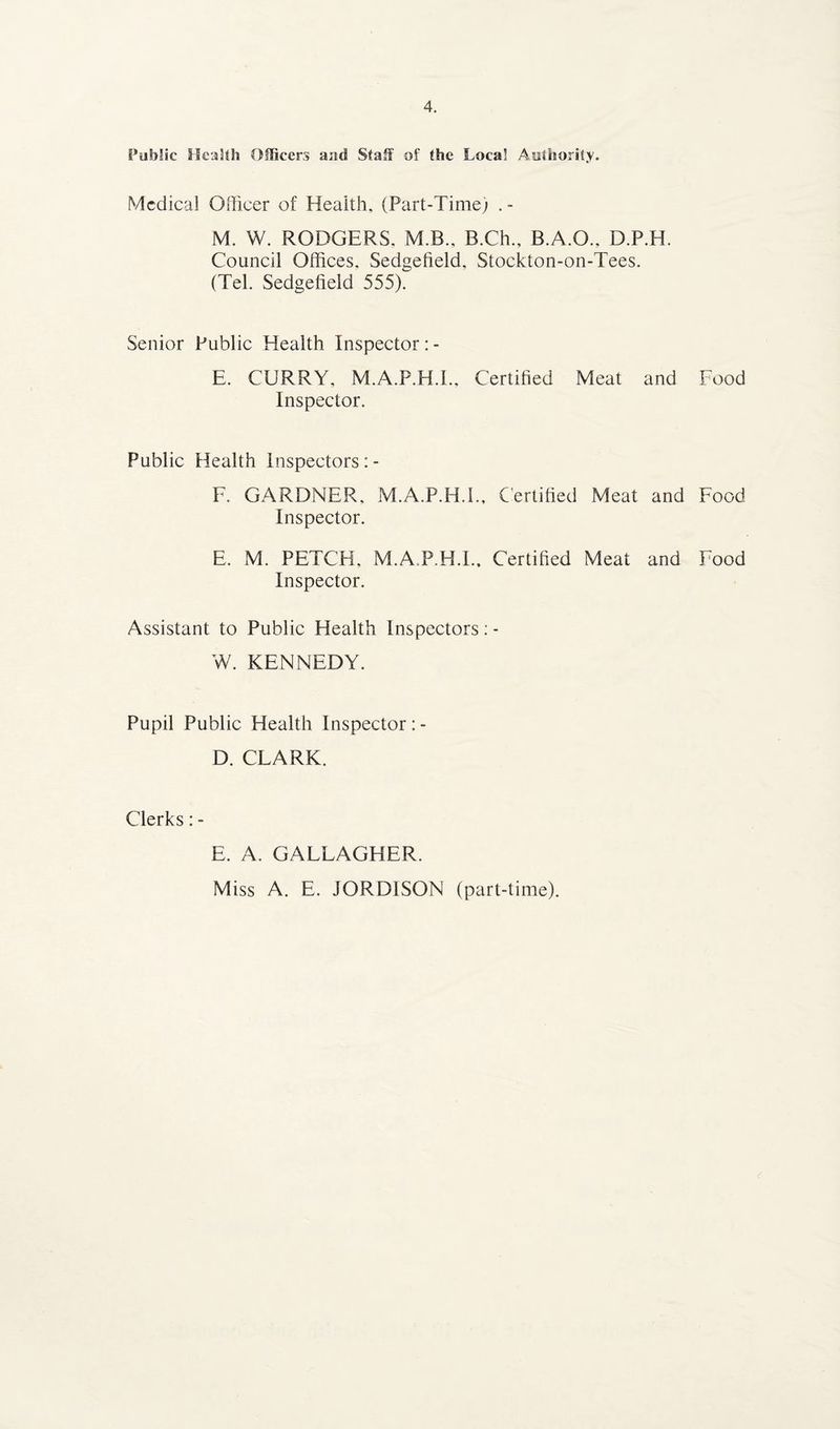 Public Health Officers and Staff of the Local Authority. Medical Officer of Health, (Part-Time; . - M. W. RODGERS. M.B., B.Ch., B.A.O., D.P.H. Council Offices, Sedgefield, Stockton-on-Tees. (Tel. Sedgefield 555). Senior Public Health Inspector: - E. CURRY, M.A.P.H.I., Certified Meat and Food Inspector. Public Health Inspectors: - F. GARDNER, M.A.P.H.I., Certified Meat and Food Inspector. E. M. PETCH, M.A P.H.I.. Certified Meat and Food Inspector. Assistant to Public Health Inspectors: - W. KENNEDY. Pupil Public Health Inspector : - D. CLARK. Clerks: - E. A. GALLAGHER. Miss A. E. JORDISON (part-time).