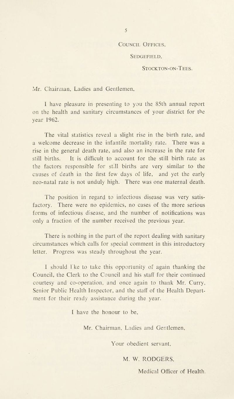 Council Offices, Sedgefield, Stockton-on-T ees. Mr. Chairman, Ladies and Gentlemen. I have pleasure in presenting to you the 85th annual report on the health and sanitary circumstances of your district for the year 1962. The vital statistics reveal a slight rise in the birth rate, and a welcome decrease in the infantile mortality rate. There was a rise in the general death rate, and also an increase in the rate for still births. It is difficult to account for the still birth rate as the factors responsible for still births are very similar to the causes of death in the first few days of life, and yet the early neo-natal rate is not unduly high. There was one maternal death. The position in regard to infectious disease was very satis¬ factory. There were no epidemics, no cases of the more serious forms of infectious disease, and the number of notifications was only a fraction of the number received the previous year. There is nothing in the part of the report dealing with sanitary circumstances which calls for special comment in this introductory letter. Progress was steady throughout the year. I should I ke to take this opportunity of again thanking the Council, the Clerk to the Council and his staff for their continued courtesy and co-operation, and once again to thank Mr. Curry, Senior Public Health Inspector, and the staff of the Health Depart¬ ment for their ready assistance during the year. I have the honour to be, Mr. Chairman, Ladies and Gentlemen, Your obedient servant, M. W. RODGERS, Medical Officer of Health.