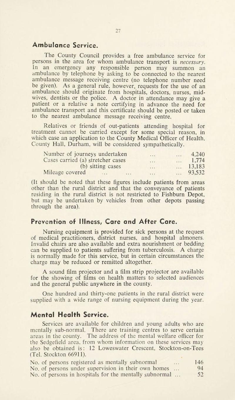 Ambulance Service. The County Council provides a free ambulance service for persons in the area for whom ambulance transport is necessary. In an emergency any responsible person may summon an ambulance by telephone by asking to be connected to the nearest ambulance message receiving centre (no telephone number need be given). As a general rule, however, requests for the use of an ambulance should originate from hospitals, doctors, nurses, mid¬ wives, dentists or the police. A doctor in attendance may give a patient or a relative a note certifying in advance the need for ambulance transport and this certificate should be posted or taken to the nearest ambulance message receiving centre. Relatives or friends of out-patients attending hospital for treatment cannot be carried except for some special reason, in which case an application to the County Medical Officer of Health. County Hall, Durham, will be considered sympathetically. Number of journeys undertaken ... ... 4,240 Cases carried (a) stretcher cases ... ... 1,774 (b) sitting cases ... ... 13,183 Mileage covered ... ... ... ... 93,532 (It should be noted that these figures include patients from areas other than the rural district and that the conveyance of patients residing in the rural district is not restricted to Fishburn Depot, but may be undertaken by vehicles from other depots passing through the area). Prevention of Illness, Care and After Care. Nursing equipment is provided for sick persons at the request of medical practitioners, district nurses, and hospital almoners. Invalid chairs are also available and extra nourishment or bedding can be supplied to patients suffering from tuberculosis. A charge is normally made for this service, but in certain circumstances the charge may be reduced or remitted altogether. A sound film projector and a film strip projector are available for the showing of films on health matters to selected audiences and the general public anywhere in the county. One hundred and thirty-one patients in the rural district were supplied with a wide range of nursing equipment during the year. Mental Health Service. Services are available for children and young adults who are mentally sub-normal. There are training centres to serve certain areas in the county. The address of the mental welfare officer for the Sedgefield area, from whom information on these services may also be obtained is: 12 Loweswater Crescent, Stockton-on-Tees (Tel. Stockton 66911). No. of persons registered as mentally subnormal ... 146 No. of persons under supervision in their own homes ... 94 No. of persons in hospitals for the mentally subnormal ... 52