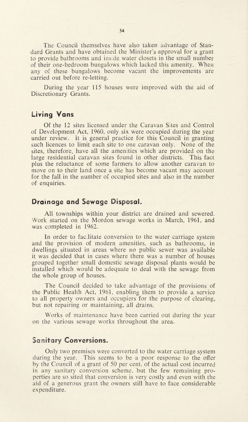 The Councii themselves have also taken advantage of Stan¬ dard Grants and have obtained the Minister’s approval for a grant to provide bathrooms and inside water closets in the small number of their one-bedroom bungalows which lacked this amenity. When any of these bungalows become vacant the improvements are carried out before re-letting. During the year 115 houses were improved with the aid of Discretionary Grants. Living Vans Of the 12 sites licensed under the Caravan Sites and Control of Development Act, 1960, only six were occupied during the year under review, it is general practice for this Council in granting such licences to limit each site to one caravan only. None of the sites, therefore, have all the amenities which are provided on the large residential caravan sites found in other districts. This fact plus the reluctance of some farmers to allow another caravan to move on to their land once a site has become vacant may account for the fall in the number of occupied sites and also in the number of enquiries. Drainage and Sewage Disposal. All townships within your district are drained and sewered. Work started on the Mordon sewage works in March, 1961, and was completed in 1962. In order to facilitate conversion to the water carriage system and the provision of modern amenities, such as bathrooms, in dwellings situated in areas where no public sewer was available it was decided that in cases where there was a number of houses grouped together small domestic sewage disposal plants would be installed which would be adequate to deal with the sewage from the whole group of houses. The Council decided to take advantage of the provisions of the Public Health Act, 1961. enabling them to provide a service to all property owners and occupiers for the purpose of clearing, but not repairing or maintaining, all drains. Works of maintenance have been carried out during the year on the various sewage works throughout the area. Sanitary Conversions. Only two premises were converted to the water carriage system during the year. This seems to he a poor response to the offer by the Council of a grant of 50 per cent, of the actual cost incurred in any sanitary conversion scheme, but the few remaining pro¬ perties are so sited that conversion is very costly and even with the aid of a generous grant the owners still have to face considerable expenditure.