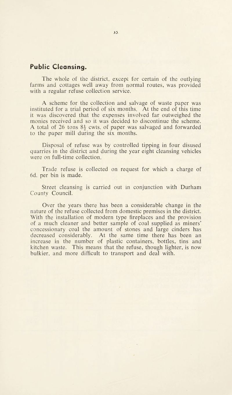 33 Public Cleansing. The whole of the district, except for certain of the outlying farms and cottages well away from normal routes, was provided with a regular refuse collection service. A scheme for the collection and salvage of waste paper was instituted for a trial period of six months. At the end of this time it was discovered that the expenses involved far outweighed the monies received and so it was decided to discontinue the scheme. A total of 26 tons 8J cwts. of paper was salvaged and forwarded to the paper mill during the six months. Disposal of refuse was by controlled tipping in four disused quarries in the district and during the year eight cleansing vehicles were on full-time collection. Trade refuse is collected on request for which a charge of 6d. per bin is made. Street cleansing is carried out in conjunction with Durham County Council. Over the years there has been a considerable change in the nature of the refuse collected from domestic premises in the district. With the installation of modern type fireplaces and the provision of a much cleaner and better sample of coal supplied as miners’ concessionary coal the amount of stones and large cinders has decreased considerably. At the same time there has been an increase in the number of plastic containers, bottles, tins and kitchen waste. This means that the refuse, though lighter, is now bulkier, and more difficult to transport and deal with.