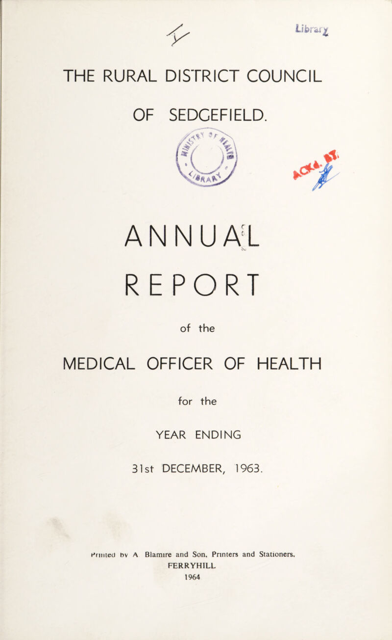 Library THE RURAL DISTRICT COUNCIL OF SEDCEFIELD. ANNUAl REPORT of the MEDICAL OFFICER OF HEALTH for the YEAR ENDING 31st DECEMBER, 1963. h'rniieo bv A Blamire and Son, Printers and Stationers, FERRYHILL 1964
