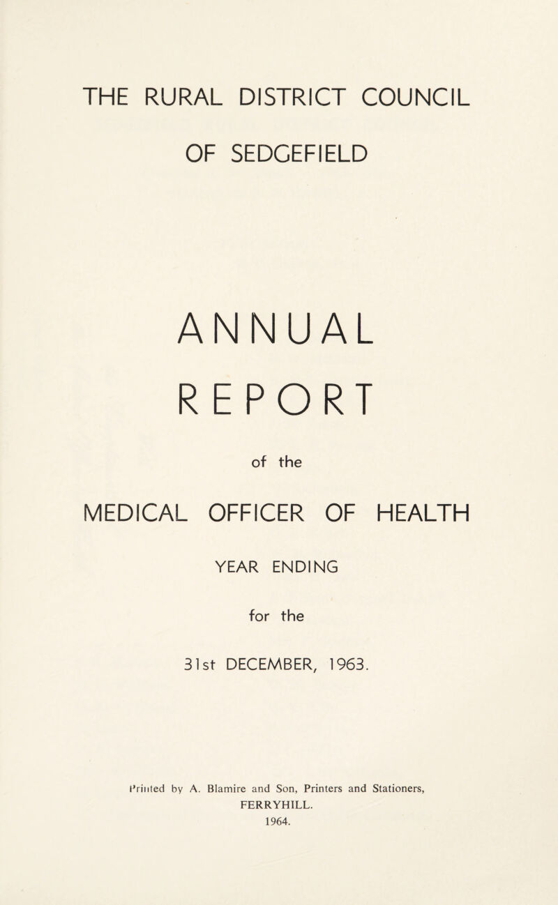 THE RURAL DISTRICT COUNCIL OF SEDCEFIELD ANNUAL REPORT MEDICAL of the OFFICER OF HEALTH YEAR ENDING for the 31st DECEMBER, 1963. Printed by A. Blamire and Son, Printers and Stationers, FERRYHILL. 1964.