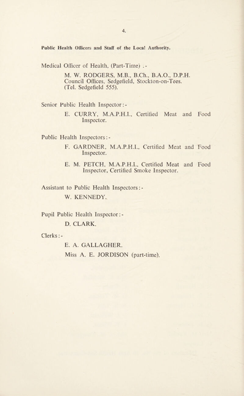 Public Health OIBcers and Staff of the Local Authority. Medical Officer of Health, (Part-Time) M. W. RODGERS, M.B., B.Ch., B.A.O., D.P.H. Council Offices, Sedgefield, Stockton-on-Tees. (Tel. Sedgefield 555). Senior Public Health Inspeetor: - E. CURRY, M.A.P.H.I., Certified Meat and Food Inspector. Public Health Inspectors: - F. GARDNER, M.A.P.H.I., Certified Meat and Food Inspector. E. M. PETCH, M.A.P.H.I., Certified Meat and Food Inspector, Certified Smoke Inspector. Assistant to Public Health Inspectors: - W. KENNEDY. Pupil Public Health Inspector D. CLARK. Clerks: - E. A. GALLAGHER. Miss A. E. JORDISON (part-time).