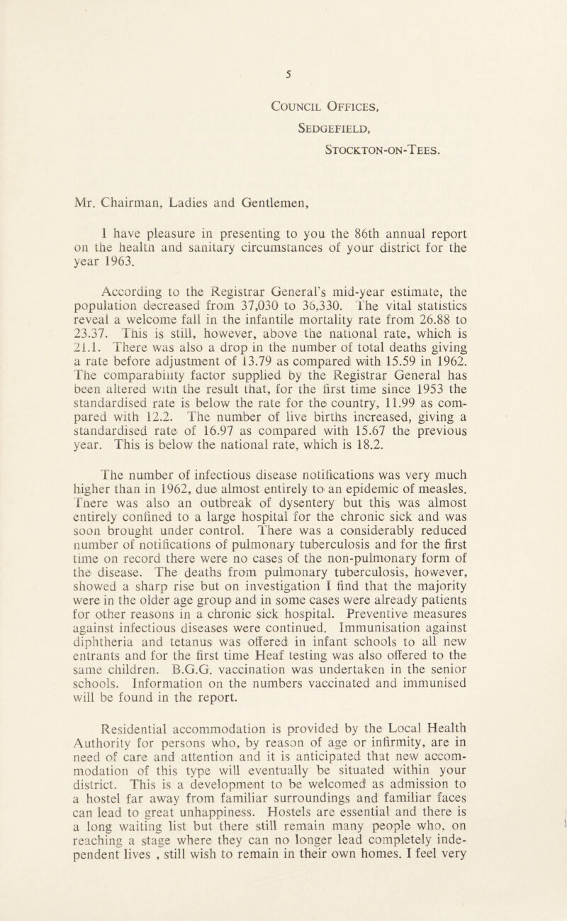Council Offices, Sedgefield, Stockton-on-Tees. Mr. Chairman, Ladies and Gentlemen, 1 have pleasure in presenting to you the 86th annual report on the healtn and sanitary circumstances of your district for the year 1963. According to the Registrar General’s mid-year estimate, the population decreased from 37,030 to 36,330. The vital statistics reveal a welcome fall in the infantile mortality rate from 26.88 to 23.37. This is still, however, above the national rate, which is 2f.l. There was also a drop in the number of total deaths giving a rate before adjustment of 13.79 as compared with 15.59 in 1962. The comparability factor supplied by the Registrar General has been altered witJi the result that, for the first time since 1953 the standardised rate is below the rate for the country, 11.99 as com¬ pared with 12.2. The number of live births increased, giving a standardised rate of 16.97 as compared with 15.67 the previous year. This is below the national rate, which is 18.2. The number of infectious disease notifications was very much higher than in 1962, due almost entirely tO' an epidemic of measles. Tnere was also an outbreak of dysentery but this was almost entirely confined to a large hospital for the chronic sick and was soon brought under control. There was a considerably reduced number of notifications of pulmonary tuberculosis and for the first time on record there were no cases of the non-pulmonary form of the disease. The deaths from pulmonary tuberculosis, however, showed a sharp rise but on investigation I find that the majority were in the older age group and in some cases were already patients for other reasons in a chronic sick hospital. Preventive measures against infectious diseases were continued. Immunisation against diphtheria and tetanus was offered in infant schools to all new entrants and for the first time Heaf testing was also offered to the same children. B.G.G. vaccination was undertaken in the senior schools. Information on the numbers vaccinated and immunised will be found in the report. Residential accommodation is provided by the Local Health Authority for persons who, by reason of age or infirmity, are in need of care and attention and it is anticipated that new accom¬ modation of this type will eventually be situated within your district. This is a development to be welcomed as admission to a hostel far away from familiar surroundings and familiar faces can lead to great unhappiness. Hostels are essential and there is a long waiting list but there still remain many people who, on reaching a stage where they can no longer lead completely inde¬ pendent lives , still wish to remain in their own homes. I feel very