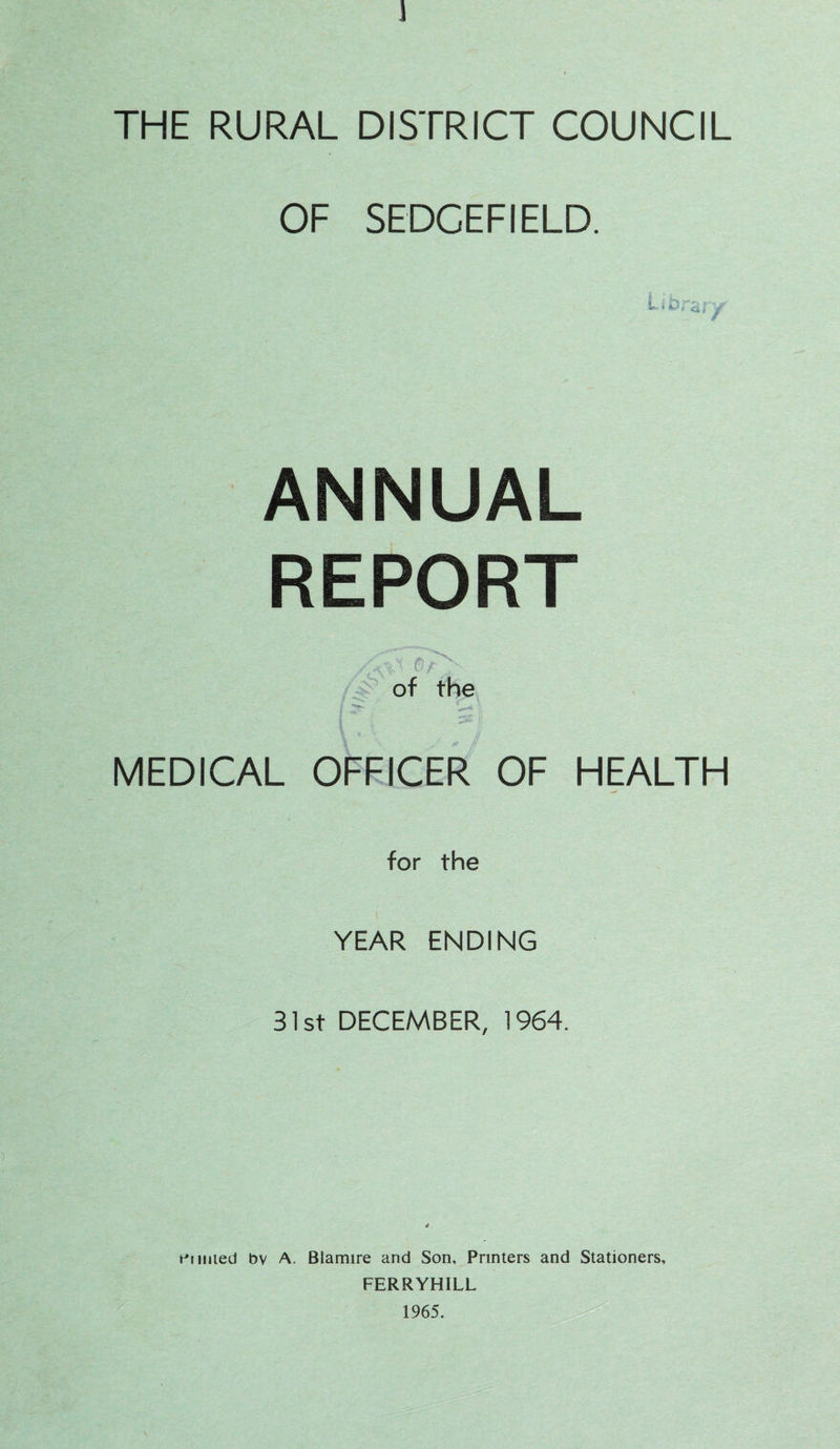 THE RURAL DISTRICT COUNCIL OF SEDCEFIELD. ANNUAL REPORT of the MEDICAL OFFICER OF HEALTH for the YEAR ENDING 31st DECEMBER, 1964. mined bv A. Blamire and Son, Printers and Stationers, FERRYHILL 1965.