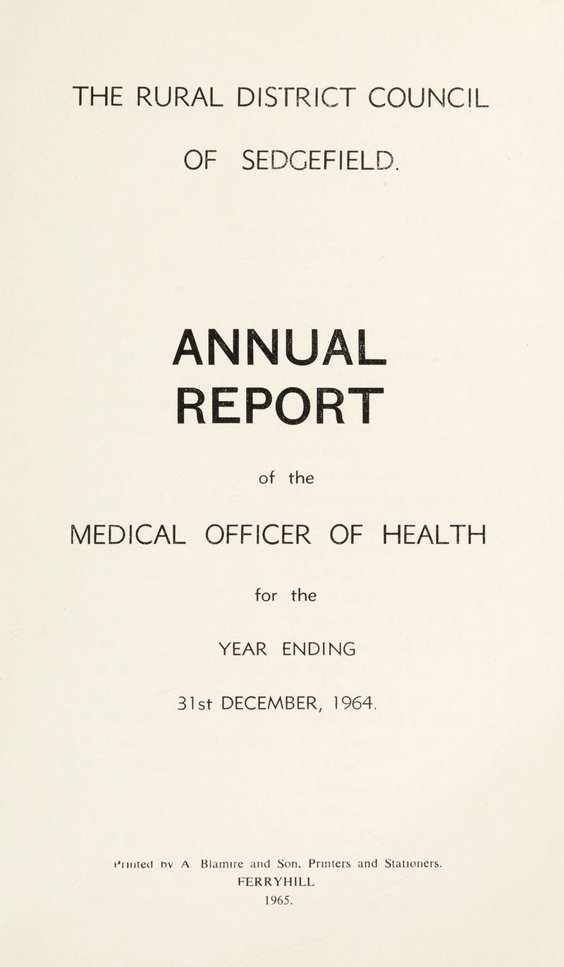 THE RURAL DISTRICT COUNCIL OF SEDCEFIELD. ANNUAL REPORT of the MEDICAL OFFICER OF HEALTH for the YEAR ENDING 31st DECEMBER, 1964. Glinted bv A Blarrure and Son, Printers and Stationers. FERRYHILL 1965.