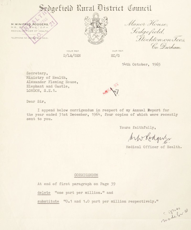OUR REF. ✓ ^V. rv t \ M.WiNIFREp RODGERS/'* M.B., B.Ch., S.A.O., D. R H. MEDICAL riCER OF HEALTH,^ . jr YOUR REF. D/LA/GEN EC/G 14th October, 1965 Secretary, Ministry of Health, Alexander Fleming House, Elephant and Castle, LONDON, S.E.1. Dear Sir, I append below corrigendum in respect of my Annual Report for the year ended 31st December, 1964, four copies of which were recently sent to you* Yours faithfully, Medical Officer of Health. CORRIGENDUM At end of first paragraph on Page 39 delete none part per million. and n r /Yvr 4/) A o r cr substitute 0*1 and 1*0 part per million respectively*