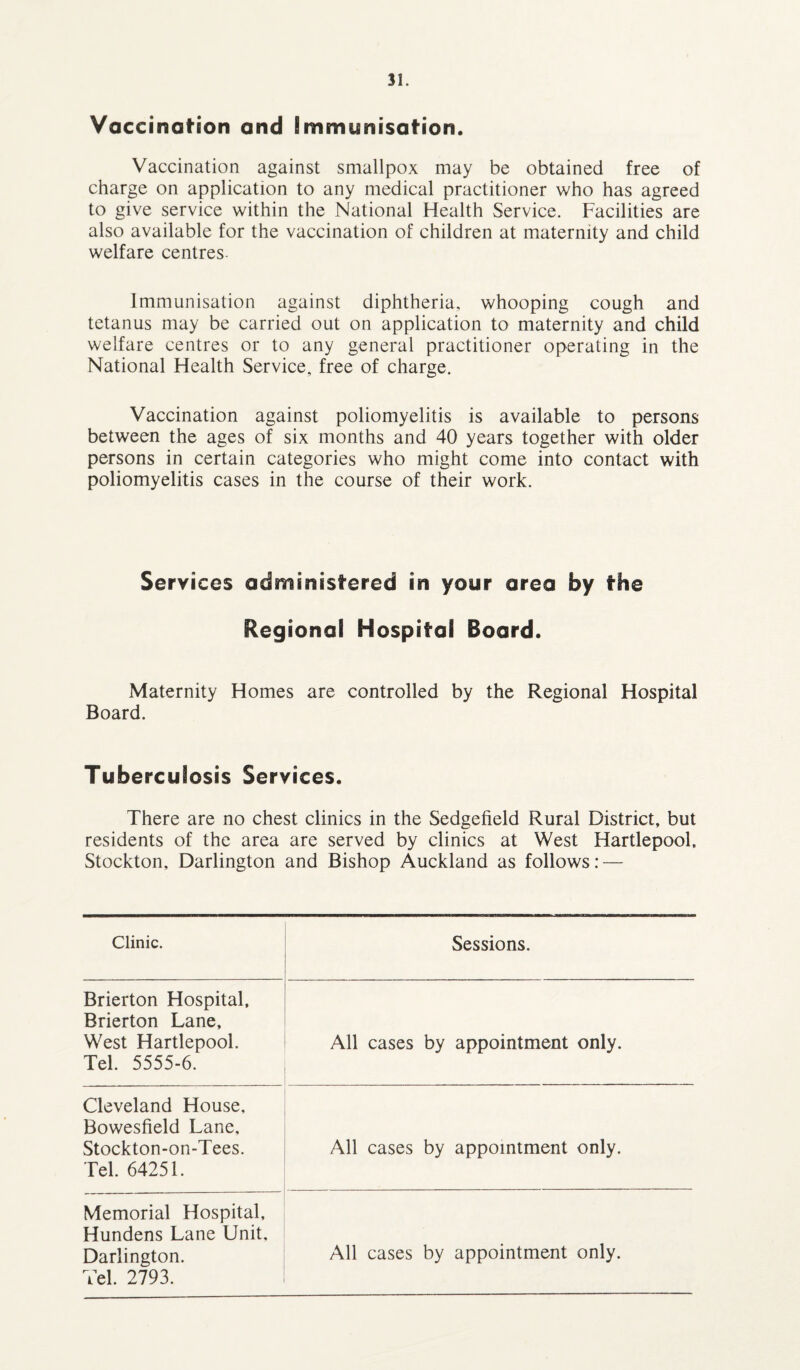 Vaccination and Immunisation. Vaccination against smallpox may be obtained free of charge on application to any medical practitioner who has agreed to give service within the National Health Service. Facilities are also available for the vaccination of children at maternity and child welfare centres- Immunisation against diphtheria, whooping cough and tetanus may be carried out on application to maternity and child welfare centres or to any general practitioner operating in the National Health Service, free of charge. Vaccination against poliomyelitis is available to persons between the ages of six months and 40 years together with older persons in certain categories who might come into contact with poliomyelitis cases in the course of their work. Services administered in your area by the Regional Hospital Board. Maternity Homes are controlled by the Regional Hospital Board. Tuberculosis Services. There are no chest clinics in the Sedgefield Rural District, but residents of the area are served by clinics at West Hartlepool, Stockton, Darlington and Bishop Auckland as follows: — Clinic. Sessions. Brierton Hospital, Brierton Lane, West Hartlepool. Tel. 5555-6. All cases by appointment only. Cleveland House, Bowesfield Lane. Stockton-on-Tees. Tel. 64251. All cases by appointment only. Memorial Hospital, Hundens Lane Unit, Darlington. Tel. 2793. All cases by appointment only.