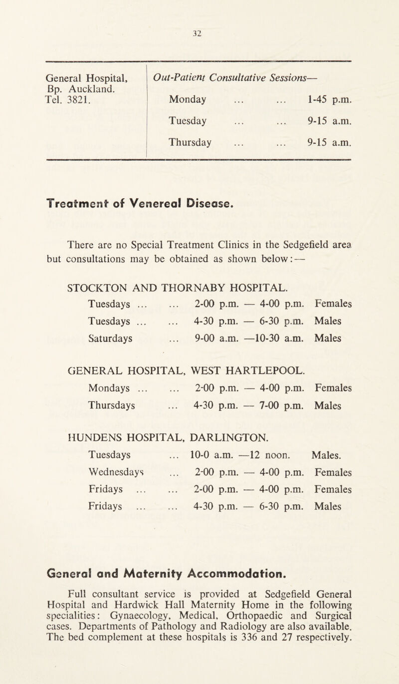 General Hospital, Out-Patient Consultative Sessions Bp. Auckland. Tel. 3821. Monday 1-45 p.m. Tuesday 9-15 a.m. Thursday 9-15 a.m. Treatment of Venereal Disease. There are no Special Treatment Clinics in the Sedgefield area but consultations may be obtained as shown below: — STOCKTON AND THORNABY HOSPITAL. Tuesdays. 2-00 p.m. — 4-00 p.m. Females Tuesdays. 4-30 p.m. — 6-30 p.m. Males Saturdays ... 9-00 a.m. —10-30 a.m. Males GENERAL HOSPITAL, WEST HARTLEPOOL. Mondays. 2-00 p.m. — 4-00 p.m. Females Thursdays ... 4-30 p.m. — 7-00 p.m. Males HUNDENS HOSPITAL, DARLINGTON. Tuesdays ... 10-0 a.m. —12 noon. Males. Wednesdays Fridays Fridays 2-00 p.m. — 4-00 p.m. Females 2-00 p.m. — 4-00 p.m. Females 4-30 p.m. — 6-30 p.m. Males Genera! and Maternity Accommodation. Full consultant service is provided at Sedgefield General Hospital and Hardwick Hall Maternity Home in the following specialities: Gynaecology, Medical, Orthopaedic and Surgical cases. Departments of Pathology and Radiology are also available. The bed complement at these hospitals is 336 and 27 respectively.
