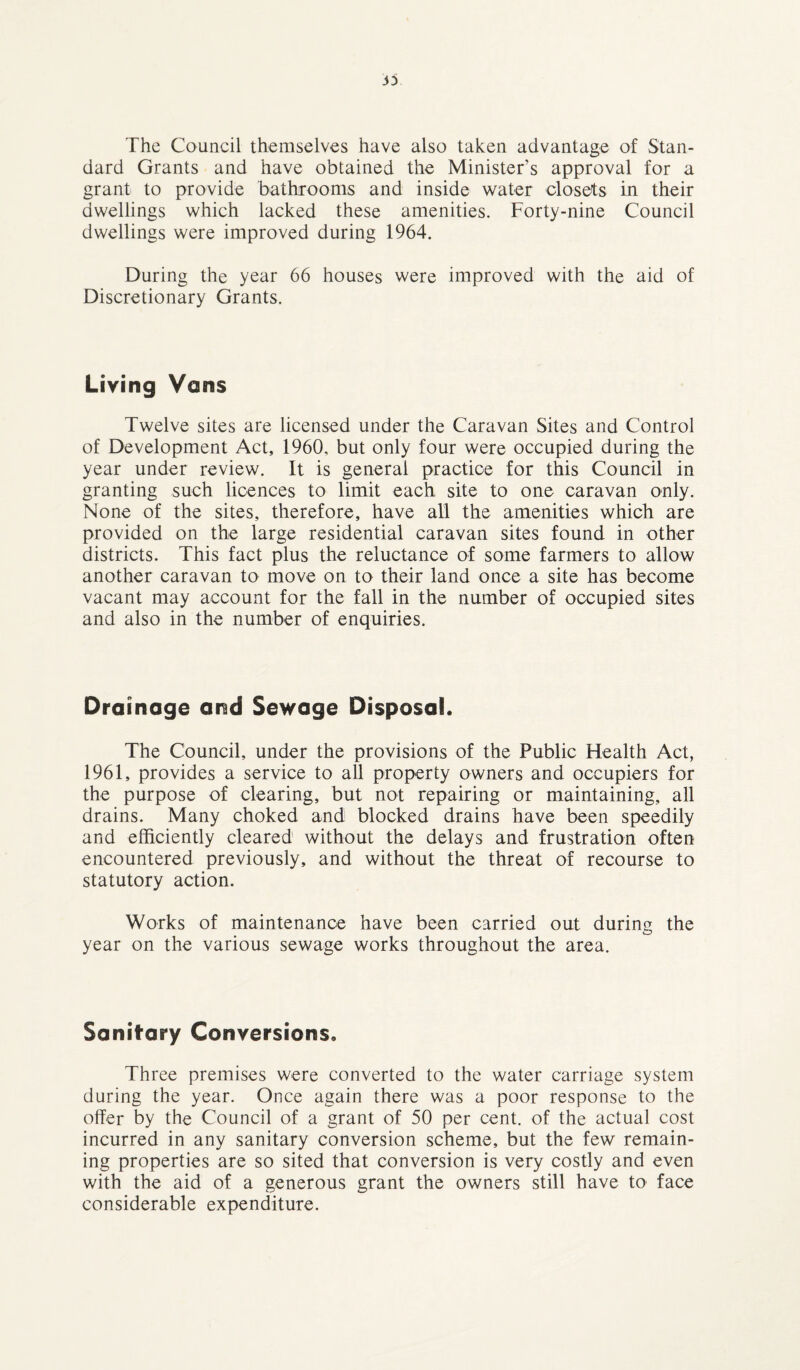 3D The Council themselves have also taken advantage of Stan¬ dard Grants and have obtained the Minister’s approval for a grant to provide bathrooms and inside water closets in their dwellings which lacked these amenities. Forty-nine Council dwellings were improved during 1964. During the year 66 houses were improved with the aid of Discretionary Grants. Living Vans Twelve sites are licensed under the Caravan Sites and Control of Development Act, 1960, but only four were occupied during the year under review. It is general practice for this Council in granting such licences to limit each site to one caravan only. None of the sites, therefore, have all the amenities which are provided on the large residential caravan sites found in other districts. This fact plus the reluctance of some farmers to allow another caravan to move on to their land once a site has become vacant may account for the fall in the number of occupied sites and also in the number of enquiries. Drainage and Sewage Disposal. The Council, under the provisions of the Public Health Act, 1961, provides a service to all property owners and occupiers for the purpose of clearing, but not repairing or maintaining, all drains. Many choked and blocked drains have been speedily and efficiently cleared without the delays and frustration often encountered previously, and without the threat of recourse to statutory action. Works of maintenance have been carried out during the year on the various sewage works throughout the area. Sanitary Conversions. Three premises were converted to the water carriage system during the year. Once again there was a poor response to the offer by the Council of a grant of 50 per cent, of the actual cost incurred in any sanitary conversion scheme, but the few remain¬ ing properties are so sited that conversion is very costly and even with the aid of a generous grant the owners still have to face considerable expenditure.