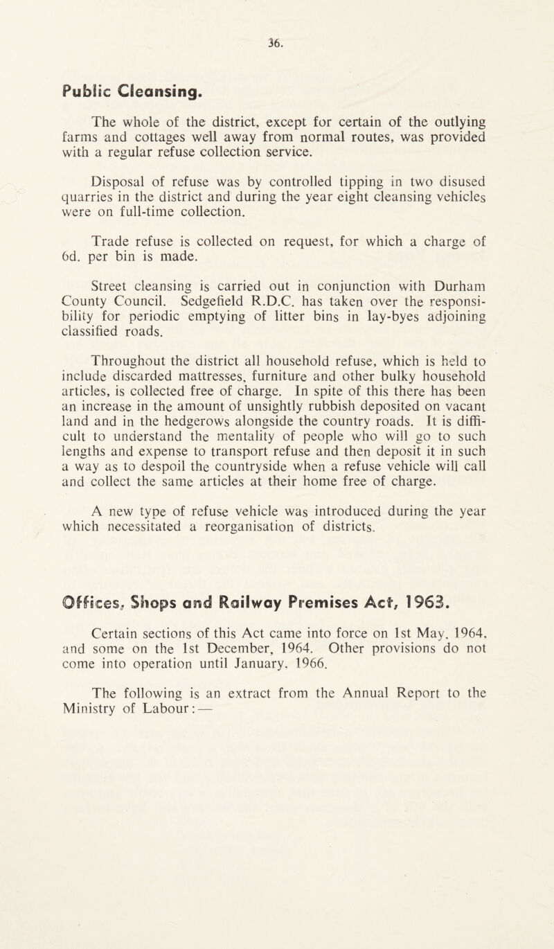 Public Cleansing. The whole of the district, except for certain of the outlying farms and cottages well away from normal routes, was provided with a regular refuse collection service. Disposal of refuse was by controlled tipping in two disused quarries in the district and during the year eight cleansing vehicles were on full-time collection. Trade refuse is collected on request, for which a charge of 6d. per bin is made. Street cleansing is carried out in conjunction with Durham County Council. Sedgefield R.D.C. has taken over the responsi¬ bility for periodic emptying of litter bins in lay-byes adjoining classified roads. Throughout the district all household refuse, which is held to include discarded mattresses, furniture and other bulky household articles, is collected free of charge. In spite of this there has been an increase in the amount of unsightly rubbish deposited on vacant land and in the hedgerows alongside the country roads. It is diffi¬ cult to understand the mentality of people who will go to such lengths and expense to transport refuse and then deposit it in such a way as to despoil the countryside when a refuse vehicle will call and collect the same articles at their home free of charge. A new type of refuse vehicle was introduced during the year which necessitated a reorganisation of districts. Offices, Shops and Railway Premises Act, 1963. Certain sections of this Act came into force on 1st May. 1964, and some on the 1st December, 1964. Other provisions do not come into operation until January, 1966. The following is an extract from the Annual Report to the Ministry of Labour: —