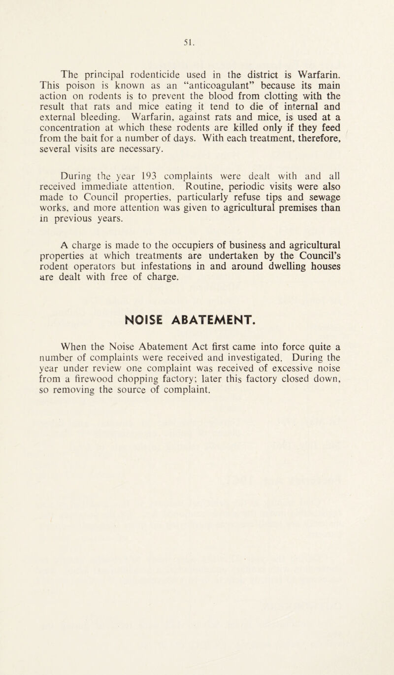 The principal rodenticide used in the district is Warfarin. This poison is known as an “anticoagulant” because its main action on rodents is to prevent the blood from clotting with the result that rats and mice eating it tend to die of internal and external bleeding. Warfarin, against rats and mice, is used at a concentration at which these rodents are killed only if they feed from the bait for a number of days. With each treatment, therefore, several visits are necessary. During the year 193 complaints were dealt with and all received immediate attention. Routine, periodic visits were also made to Council properties, particularly refuse tips and sewage works, and more attention was given to agricultural premises than in previous years. A charge is made to the occupiers of business and agricultural properties at which treatments are undertaken by the Council’s rodent operators but infestations in and around dwelling houses are dealt with free of charge. NOISE ABATEMENT. When the Noise Abatement Act first came into force quite a number of complaints were received and investigated. During the year under review one complaint was received of excessive noise from a firewood chopping factory; later this factory closed down, so removing the source of complaint.