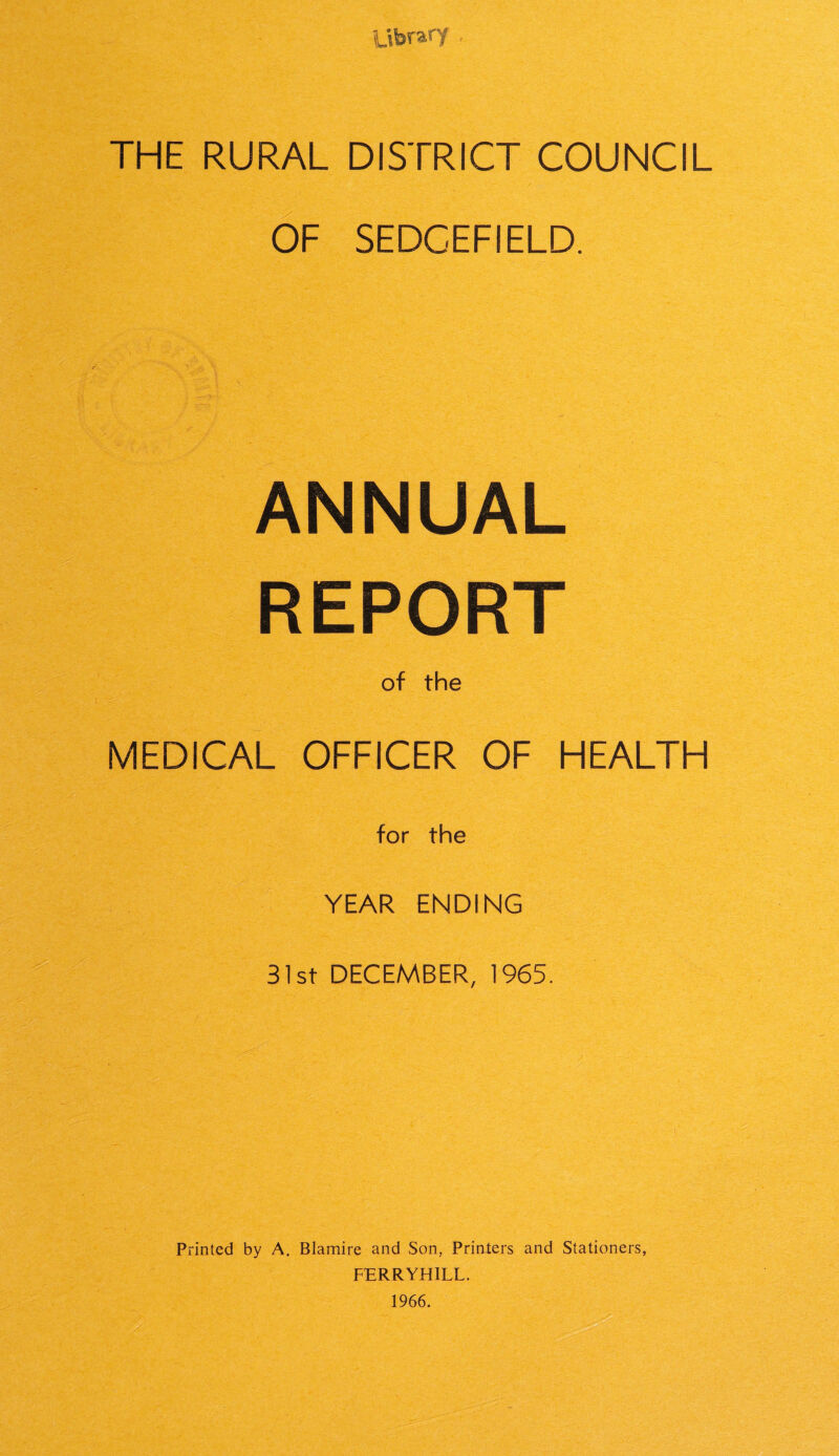 Library THE RURAL DISTRICT COUNCIL OF SEDCEFIELD. ANNUAL REPORT of the MEDICAL OFFICER OF HEALTH for the YEAR ENDING 31st DECEMBER, 1965. Printed by A. Blamire and Son, Printers and Stationers, FERRYHILL. 1966.