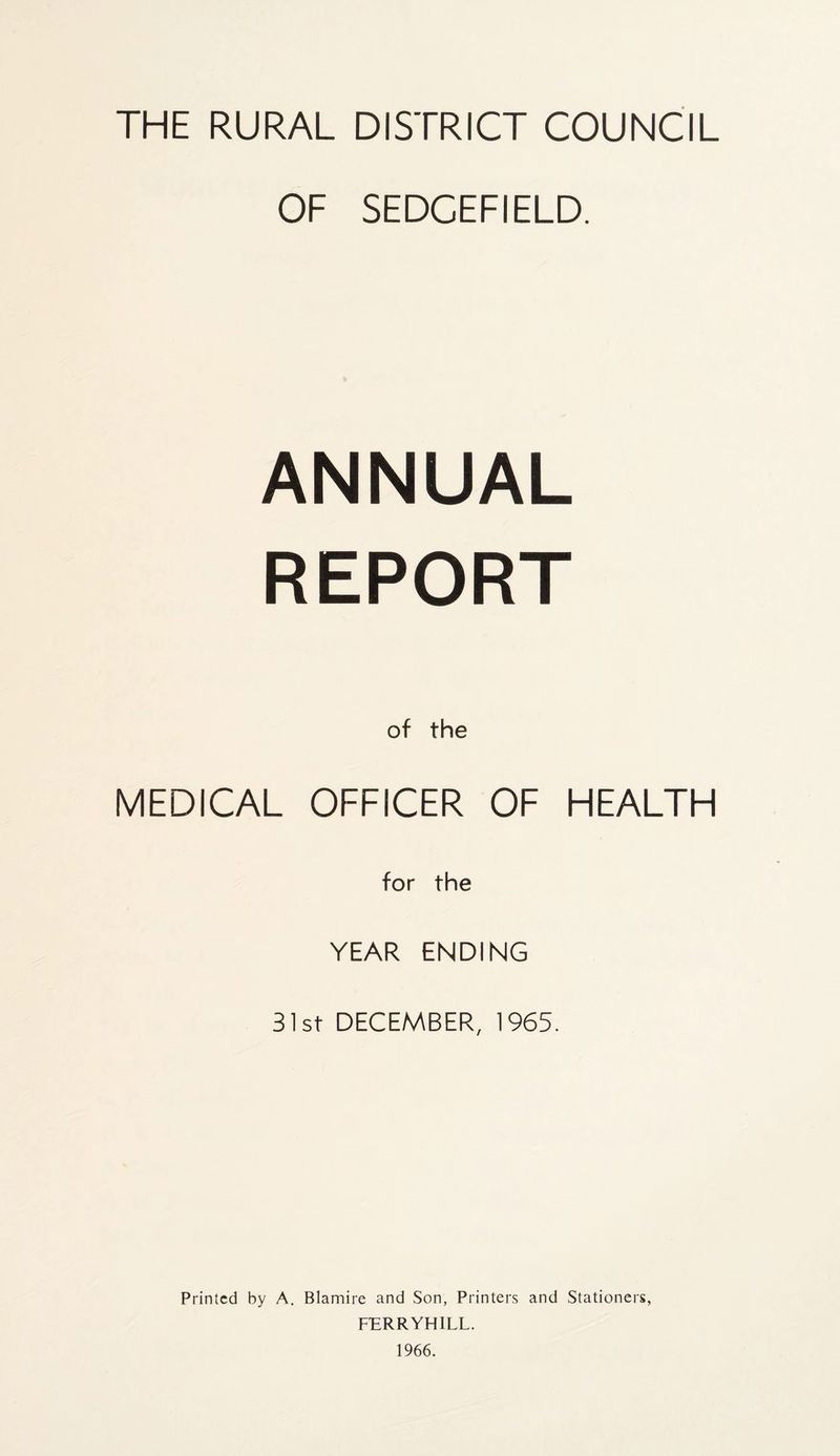 THE RURAL DISTRICT COUNCIL OF SEDCEFIELD. ANNUAL REPORT of the MEDICAL OFFICER OF HEALTH for the YEAR ENDING 31st DECEMBER, 1965. Printed by A. Blamire and Son, Printers and Stationers, FERRYHILL. 1966.
