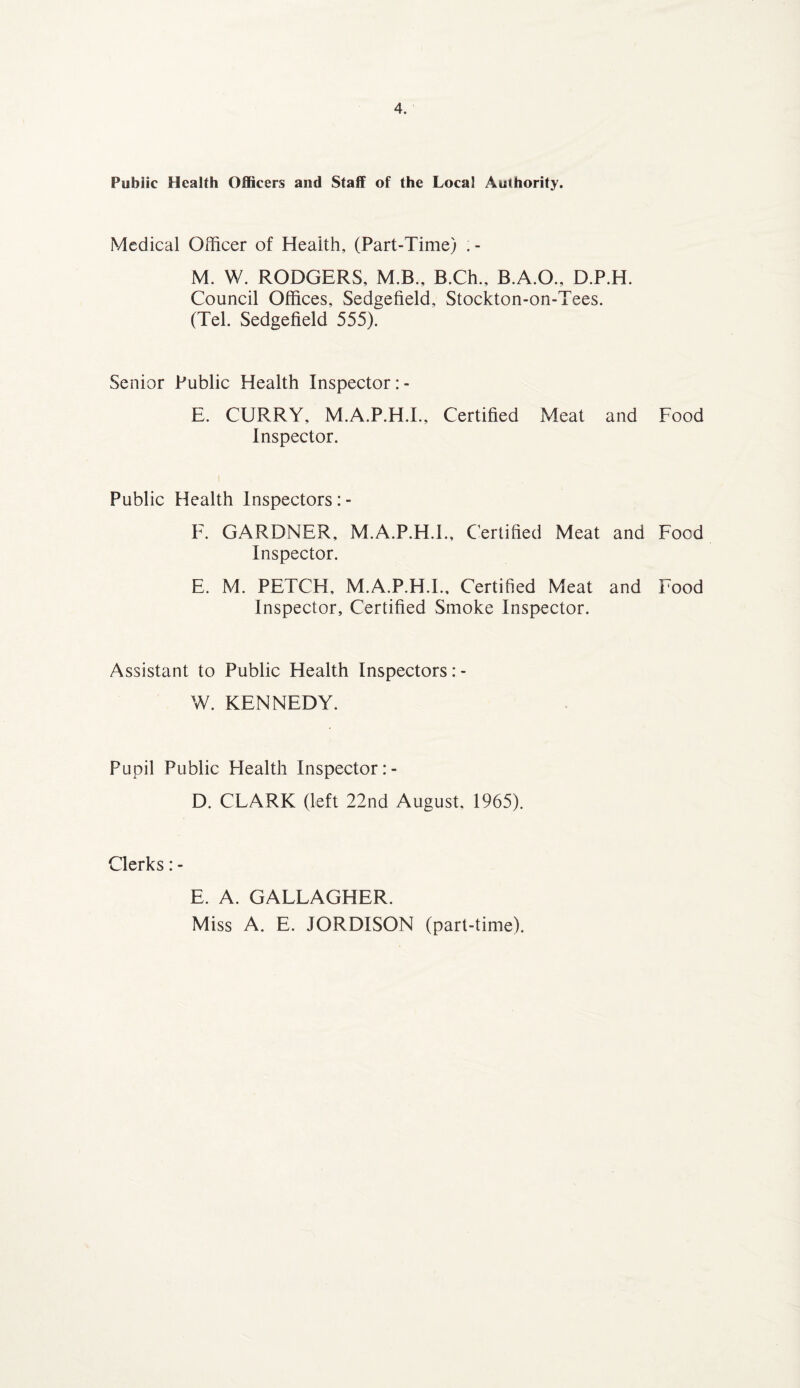 Public Health Officers and Staff of the Local Authority. Medical Officer of Health, (Part-Time) . - M. W. RODGERS, M.B., B.Ch., B.A.O., D.P.H. Council Offices, Sedgefield, Stockton-on-Tees. (Tel. Sedgefield 555). Senior Public Health Inspector: - E. CURRY, M.A.P.H.I., Certified Meat and Food Inspector. i Public Health Inspectors: - F. GARDNER, M.A.P.H.I., Certified Meat and Food Inspector. E. M. PETCH, M.A.P.H.I., Certified Meat and Food Inspector, Certified Smoke Inspector. Assistant to Public Health Inspectors :- W. KENNEDY. Pupil Public Flealth Inspector D. CLARK (left 22nd August, 1965). Clerks: - E. A. GALLAGHER. Miss A. E. JORDISON (part-time).