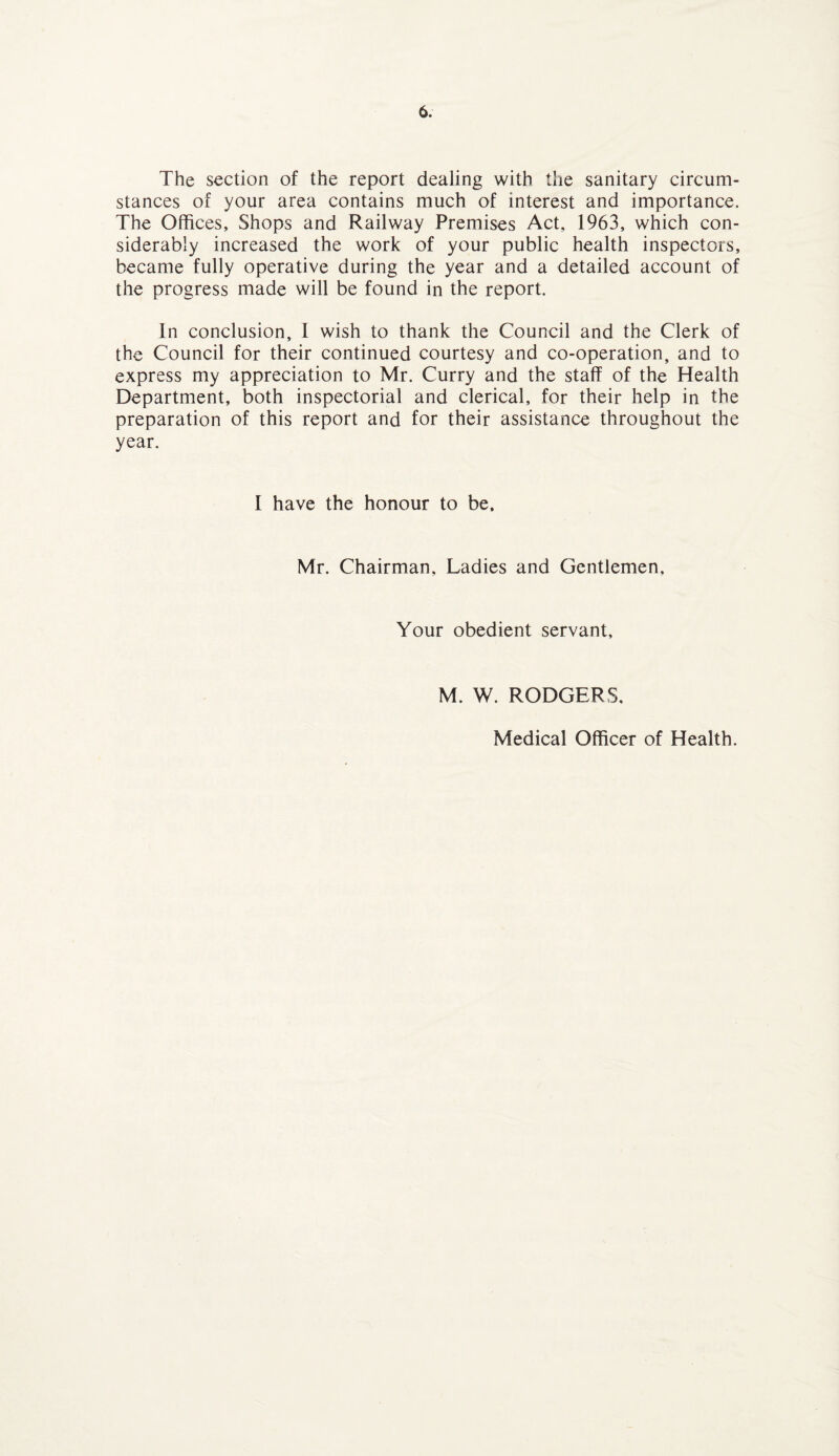 The section of the report dealing with the sanitary circum¬ stances of your area contains much of interest and importance. The Offices, Shops and Railway Premises Act, 1963, which con¬ siderably increased the work of your public health inspectors, became fully operative during the year and a detailed account of the progress made will be found in the report. In conclusion, I wish to thank the Council and the Clerk of the Council for their continued courtesy and co-operation, and to express my appreciation to Mr. Curry and the staff of the Health Department, both inspectorial and clerical, for their help in the preparation of this report and for their assistance throughout the year. I have the honour to be. Mr. Chairman, Ladies and Gentlemen, Your obedient servant. M. W. RODGERS. Medical Officer of Health.