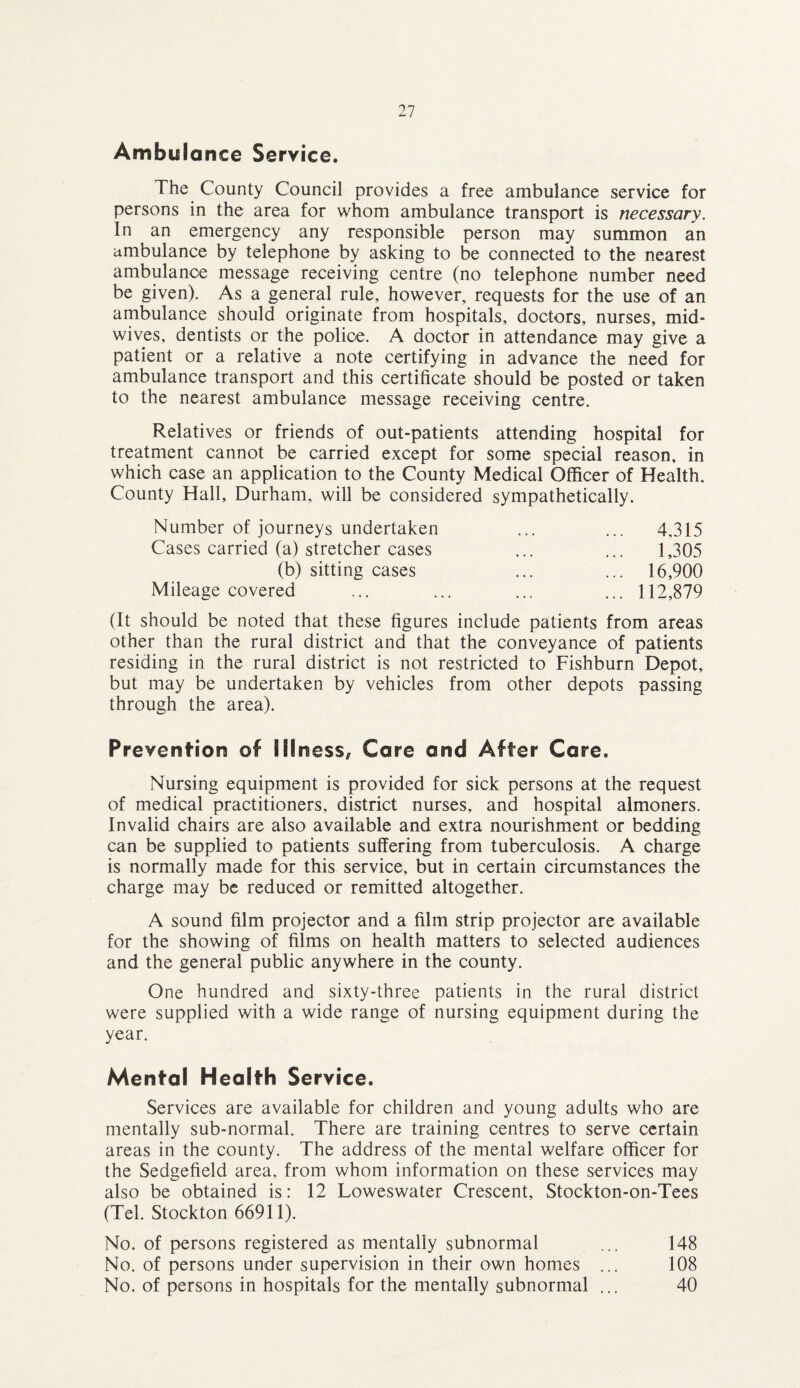 Ambulance Service. The County Council provides a free ambulance service for persons in the area for whom ambulance transport is necessary. In an emergency any responsible person may summon an ambulance by telephone by asking to be connected to the nearest ambulance message receiving centre (no telephone number need be given). As a general rule, however, requests for the use of an ambulance should originate from hospitals, doctors, nurses, mid¬ wives, dentists or the police. A doctor in attendance may give a patient or a relative a note certifying in advance the need for ambulance transport and this certificate should be posted or taken to the nearest ambulance message receiving centre. Relatives or friends of out-patients attending hospital for treatment cannot be carried except for some special reason, in which case an application to the County Medical Officer of Health. County Hall, Durham, will be considered sympathetically. Number of journeys undertaken Cases carried (a) stretcher cases (b) sitting cases Mileage covered 4,315 1,305 16,900 112,879 (It should be noted that these figures include patients from areas other than the rural district and that the conveyance of patients residing in the rural district is not restricted to Fishburn Depot, but may be undertaken by vehicles from other depots passing through the area). Prevention of Illness, Care and After Care. Nursing equipment is provided for sick persons at the request of medical practitioners, district nurses, and hospital almoners. Invalid chairs are also available and extra nourishment or bedding can be supplied to patients suffering from tuberculosis. A charge is normally made for this service, but in certain circumstances the charge may be reduced or remitted altogether. A sound film projector and a film strip projector are available for the showing of films on health matters to selected audiences and the general public anywhere in the county. One hundred and sixty-three patients in the rural district were supplied with a wide range of nursing equipment during the year. Mental Health Service. Services are available for children and young adults who are mentally sub-normal. There are training centres to serve certain areas in the county. The address of the mental welfare officer for the Sedgefield area, from whom information on these services may also be obtained is: 12 Loweswater Crescent, Stockton-on-Tees (Tel. Stockton 66911). No. of persons registered as mentally subnormal ... 148 No. of persons under supervision in their own homes ... 108 No. of persons in hospitals for the mentally subnormal ... 40