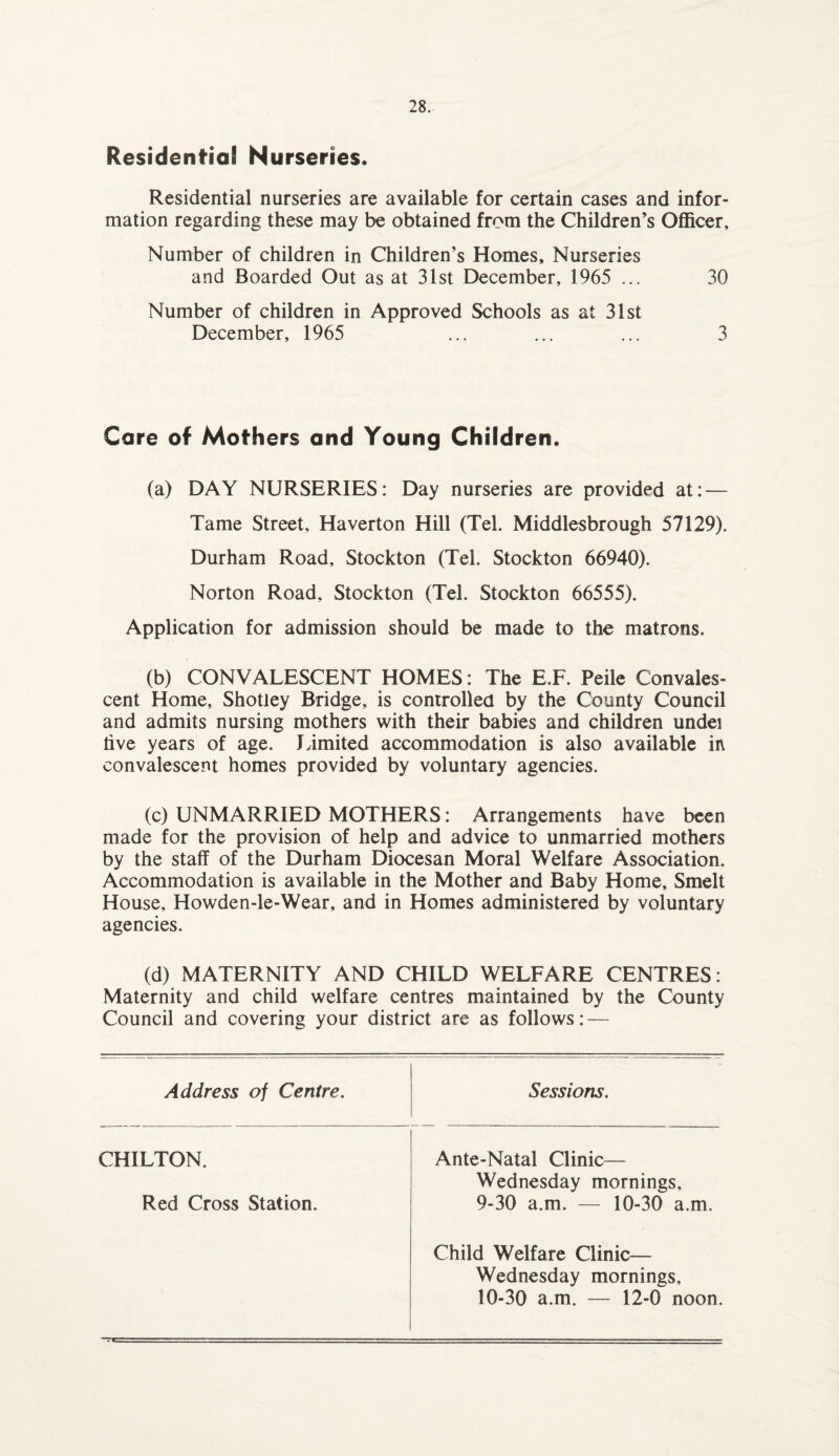 Residential Nurseries. Residential nurseries are available for certain cases and infor¬ mation regarding these may be obtained from the Children’s Officer, Number of children in Children’s Homes, Nurseries and Boarded Out as at 31st December, 1965 ... 30 Number of children in Approved Schools as at 31st December, 1965 ... ... ... 3 Care of Mothers and Young Children. (a) DAY NURSERIES: Day nurseries are provided at: — Tame Street, Haverton Hill (Tel. Middlesbrough 57129). Durham Road, Stockton (Tel. Stockton 66940). Norton Road, Stockton (Tel. Stockton 66555). Application for admission should be made to the matrons. (b) CONVALESCENT HOMES: The E.F. Peile Convales¬ cent Home, Shotley Bridge, is controlled by the County Council and admits nursing mothers with their babies and children undei live years of age. limited accommodation is also available in convalescent homes provided by voluntary agencies. (c) UNMARRIED MOTHERS: Arrangements have been made for the provision of help and advice to unmarried mothers by the staff of the Durham Diocesan Moral Welfare Association. Accommodation is available in the Mother and Baby Home, Smelt House, Howden-le-Wear, and in Homes administered by voluntary agencies. (d) MATERNITY AND CHILD WELFARE CENTRES: Maternity and child welfare centres maintained by the County Council and covering your district are as follows: — Address of Centre. CHILTON. Red Cross Station. Sessions. Ante-Natal Clinic— Wednesday mornings, 9- 30 a.m. — 10-30 a.m. Child Welfare Clinic— Wednesday mornings, 10- 30 a.m. — 12-0 noon.