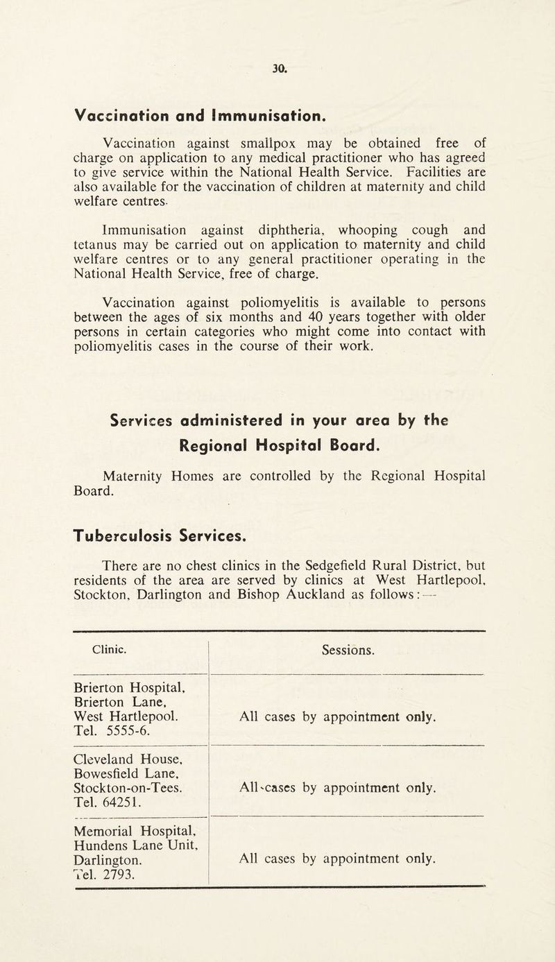 Vaccination and immunisation. Vaccination against smallpox may be obtained free of charge on application to any medical practitioner who has agreed to give service within the National Health Service. Facilities are also available for the vaccination of children at maternity and child welfare centres- Immunisation against diphtheria, whooping cough and tetanus may be carried out on application to maternity and child welfare centres or to any general practitioner operating in the National Health Service, free of charge. Vaccination against poliomyelitis is available to persons between the ages of six months and 40 years together with older persons in certain categories who might come into contact with poliomyelitis cases in the course of their work. Se rvices administered in your area by the Regional Hospital Board. Maternity Homes are controlled by the Regional Hospital Board. Tuberculosis Services. There are no chest clinics in the Sedgefield Rural District, but residents of the area are served by clinics at West Hartlepool, Stockton, Darlington and Bishop Auckland as follows: — Clinic. Sessions. Brierton Hospital, Brierton Lane. West Hartlepool. Tel. 5555-6. All cases by appointment only. Cleveland House, Bowesfield Lane, Stockton-on-Tees. Tel. 64251. All-cases by appointment only. Memorial Hospital, Hundens Lane Unit, Darlington. Tel. 2793. All cases by appointment only.