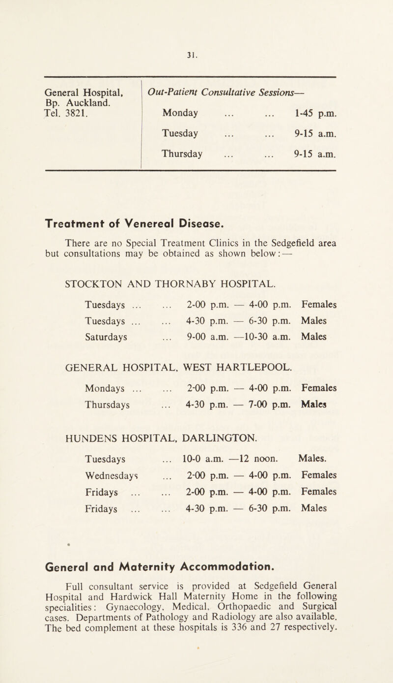 General Hospital, Out-Patient Consultative Sessions— Bp. Auckland. Tel. 3821. Monday 1-45 p.m. Tuesday 9-15 a.m. Thursday 9-15 a.m. Treatment of Venereal Disease. There are no Special Treatment Clinics in the Sedge field area but consultations may be obtained as shown below: — STOCKTON AND THORNABY HOSPITAL. Tuesdays ... ... 2-00 p.m. — 4-00 p.m. Females Tuesdays. 4-30 p.m. — 6-30 p.m. Males Saturdays ... 9-00 a.m. —10-30 a.m. Males GENERAL HOSPITAL, WEST HARTLEPOOL. Mondays. 2-00 p.m. — 4-00 p.m. Females Thursdays ... 4-30 p.m. — 7-00 p.m. Males HUNDENS HOSPITAL, DARLINGTON. Tuesdays 10-0 a.m. —12 noon. Males. Wednesdays Fridays Fridays 2-00 p.m. — 4-00 p.m. Females 2-00 p.m. — 4-00 p.m. Females 4-30 p.m. — 6-30 p.m. Males General and Maternity Accommodation. Full consultant service is provided at Sedgefield General Hospital and Hardwick Hall Maternity Home in the following specialities: Gynaecology, Medical, Orthopaedic and Surgical cases. Departments of Pathology and Radiology are also available. The bed complement at these hospitals is 336 and 27 respectively.