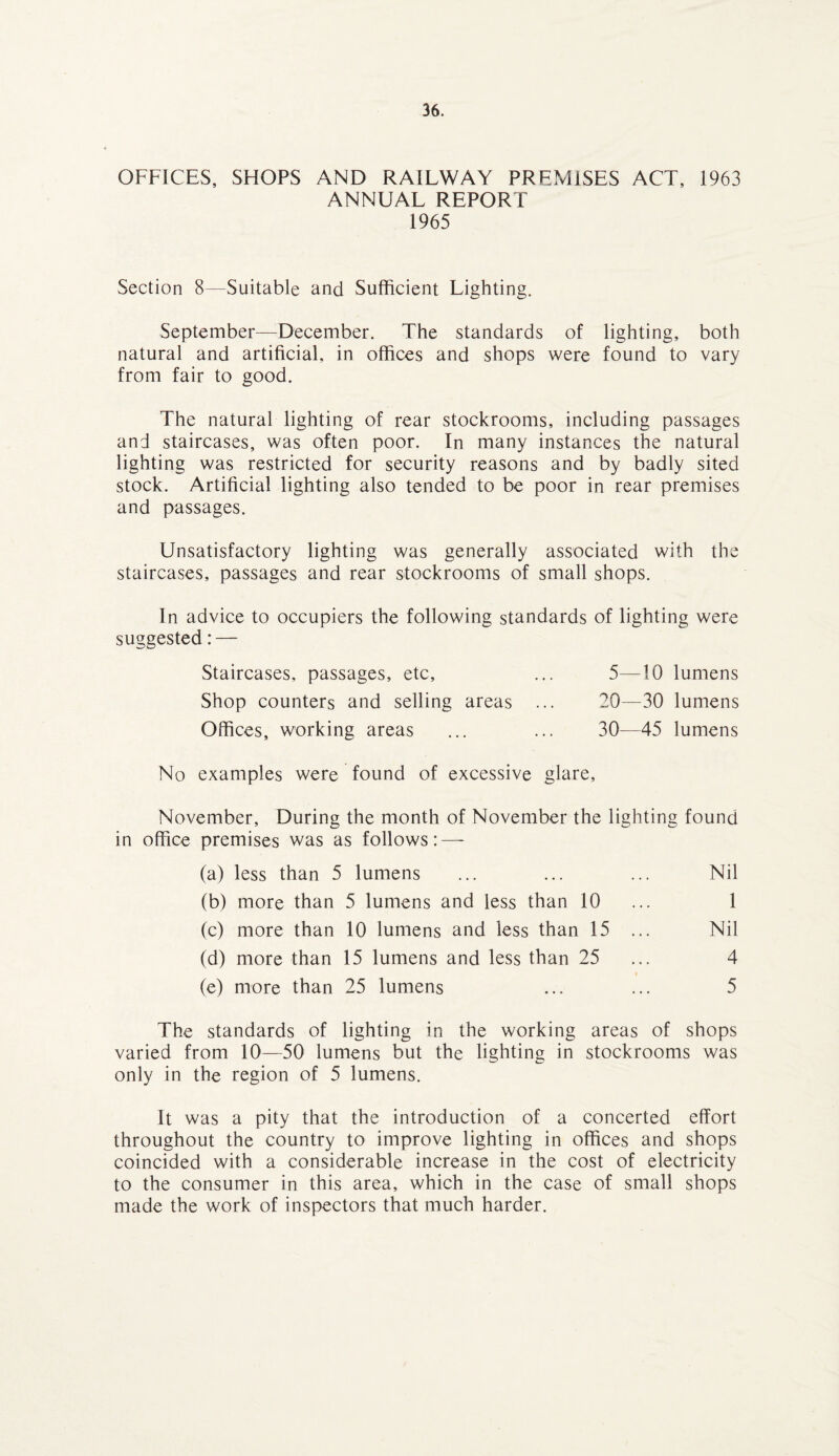 OFFICES, SHOPS AND RAILWAY PREMISES ACT, 1963 ANNUAL REPORT 1965 Section 8—Suitable and Sufficient Lighting. September—December. The standards of lighting, both natural and artificial, in offices and shops were found to vary from fair to good. The natural lighting of rear stockrooms, including passages and staircases, was often poor. In many instances the natural lighting was restricted for security reasons and by badly sited stock. Artificial lighting also tended to be poor in rear premises and passages. Unsatisfactory lighting was generally associated with the staircases, passages and rear stockrooms of small shops. In advice to occupiers the following standards of lighting were suggested: — Staircases, passages, etc, ... 5—10 lumens Shop counters and selling areas ... 20—30 lumens Offices, working areas ... ... 30—45 lumens No examples were found of excessive glare, November, During the month of November the lighting found in office premises was as follows: — (a) less than 5 lumens ... ... ... Nil (b) more than 5 lumens and less than 10 ... 1 (c) more than 10 lumens and less than 15 ... Nil (d) more than 15 lumens and less than 25 ... 4 (e) more than 25 lumens ... ... 5 The standards of lighting in the working areas of shops varied from 10—50 lumens but the lighting in stockrooms was only in the region of 5 lumens. It was a pity that the introduction of a concerted effort throughout the country to improve lighting in offices and shops coincided with a considerable increase in the cost of electricity to the consumer in this area, which in the case of small shops made the work of inspectors that much harder.
