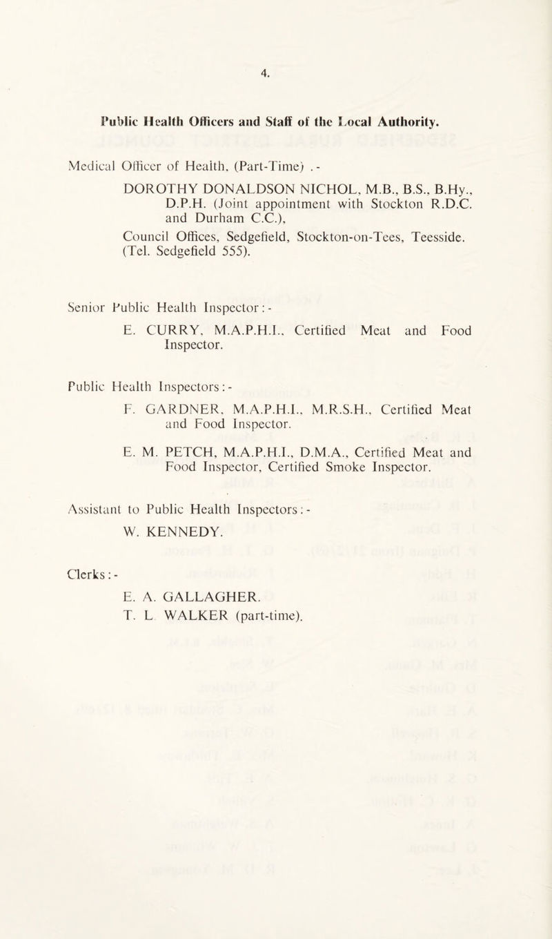 Public Health Officers and Staff of the Local Authority. Medical Officer of Health, (Part-Time) . - DOROTHY DONALDSON NICHOL, M.B., B.S., B.Hy., D.P.H. (Joint appointment with Stockton R.D.C. and Durham C.C.), Council Offices, Sedgefield, Stockton-on-Tees, Teesside. (Tel. Sedgefield 555). Senior Public Health Inspector : - E. CURRY. M.A.P.H.I.. Certified Meat and Food Inspector. Public Health Inspectors :- F. GARDNER. M.A.P.H.I., M.R.S.H., Certified Meat and Food Inspector. E. M. PETCH, M.A.P.H.I., D.M.A., Certified Meat and Food Inspector, Certified Smoke Inspector. Assistant to Public Health Inspectors; - W. KENNEDY. Clerks: - E. A, GALLAGHER. T. L WALKER (part-time).
