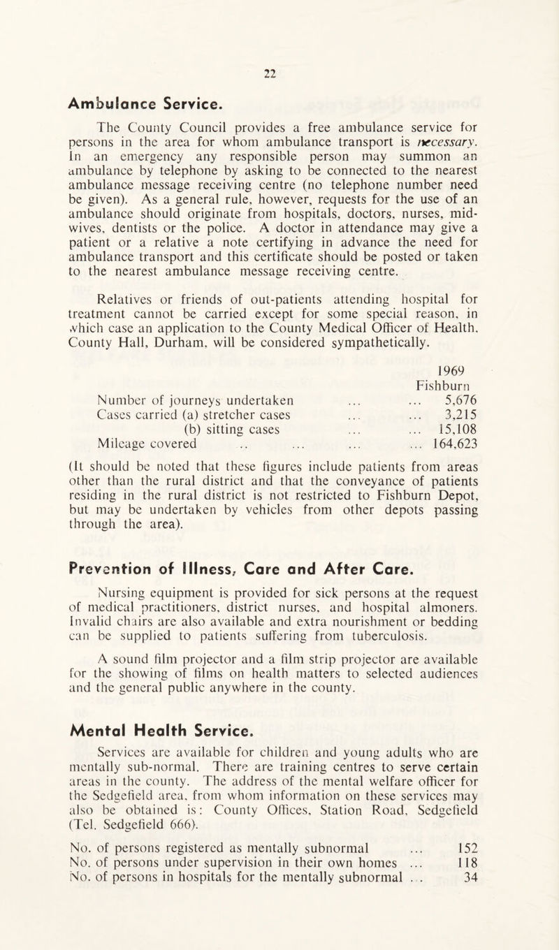 Ambulance Service. The County Council provides a free ambulance service for persons in the area for whom ambulance transport is necessary. In an emergency any responsible person may summon an ambulance by telephone by asking to be connected to the nearest ambulance message receiving centre (no telephone number need be given). As a general rule, however, requests for the use of an ambulance should originate from hospitals, doctors, nurses, mid* wives, dentists or the police. A doctor in attendance may give a patient or a relative a note certifying in advance the need for ambulance transport and this certificate should be posted or taken to the nearest ambulance message receiving centre. Relatives or friends of out-patients attending hospital for treatment cannot be carried except for some special reason, in vvhich case an application to the County Medical Officer of Health. County Hall, Durham, will be considered sympathetically. 1969 Fishburn Number of journeys undertaken ... ... 5,676 Cases carried (a) stretcher cases ... ... 3,215 (b) sitting cases ... ... 15,108 Mileage covered ... ... ... ... 164,623 (It should be noted that these figures include patients from areas other than the rural district and that the conveyance of patients residing in the rural district is not restricted to Fishburn Depot, but may be undertaken by vehicles from other depots passing through the area). Prevention of Illness, Care and After Care. Nursing equipment is provided for sick persons at the request of medical practitioners, district nurses, and hospital almoners. Invalid chairs are also available and extra nourishment or bedding can be supplied to patients suffering from tuberculosis. A sound film projector and a film strip projector are available for the showing of films on health matters to selected audiences and the general public anywhere in the county. Mental Health Service. Services are available for children and young adults who are mentally sub-normal. There are training centres to serve certain areas in the county. The address of the mental welfare officer for the Sedgefield area, from whom information on these services may also be obtained is: County Offices, Station Road, Sedgefield (Tel. Sedgefield 666). No. of persons registered as mentally subnormal ... 152 No. of persons under supervision in their own homes ... 118 No. of persons in hospitals for the mentally subnormal . . 34