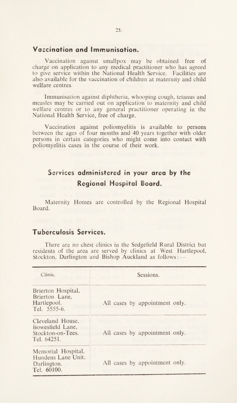 Vaccination and Immunisation. Vaccination against smallpox may be obtained free of charge on application to any medical practitioner who has agreed to give service within the National Health Service. Facilities are also available for the vaccination of children at maternity and child welfare centres- Immunisation against diphtheria, whooping cough, tetanus and measles may be carried out on application to maternity and child welfare centres or to any general practitioner operating in the National Health Service, free of charge. Vaccination against poliomyelitis is available to persons between the ages of four months and 40 years together with older persons in certain categories who might come into contact with poliomyelitis cases in the course of their work. Services administered in your area by the Regional Hospital Board. Maternity Homes are controlled by the Regional Hospital Board. Tuberculosis Services. There are no chest clinics in the Sedgefield Rural District but residents of the area are served by clinics at West Hartlepool, Stockton, Darlington and Bishop Auckland as follows: — Clinic. Sessions. Brierton Hospital, Brierton Lane. Hartlepool. Tel. 5555-6. All cases by appointment only. Cleveland House, Bowesfield Lane, Stockton-on-Tees. Tel. 64251. Ail cases by appointment only. Memorial Hospital, Hundens Lane Unit, Darlington. Tel. 60100. All cases by appointment only.
