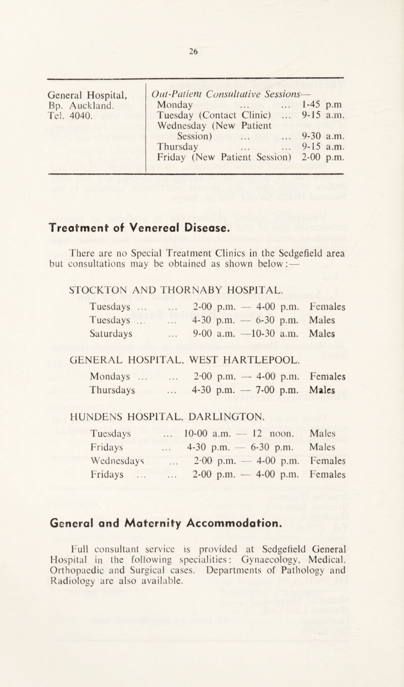 General Hospital, Bp. Auckland. Tel. 4040. Out-Patient Consultative Sessions— Monday ... ... 1-45 p.m Tuesday (Contact Clinic) ... 9-15 a.m. Wednesday (New Patient Session) ... ... 9-30 a.m. Thursday ... ... 9-15 a.m. Friday (New Patient Session) 2-00 p.m. Treatment of Venereal Disease. There are no Special Treatment Clinics in the Sedgefield area but consultations may be obtained as shown below: — STOCKTON AND THORNABY HOSPITAL. Tuesdays. 2-00 p.m. — 4-00 p.m. Females Tuesdays ... ... 4-30 p.m. — 6-30 p.m. Males Saturdays ... 9-00 a.m. —10-30 a.m. Males GENERAL HOSPITAL. WEST HARTLEPOOL. Mondays ... ... 2-00 p.m. — 4-00 p.m. Females Thursdays ... 4-30 p.m. — 7-00 p.m. Males HUNDENS HOSPITAL, DARLINGTON. Tuesdays Fridays Wednesdays Fridays 10-00 a.m. — 12 noon. Males 4-30 p.m. — 6-30 p.m. Males 2-00 p.m. — 4-00 p.m. Females 2-00 p.m. — 4-00 p.m. Females Genera! and Maternity Accommodation. Full consultant service is provided at Sedgelield General Hospital in the following specialities: Gynaecology. Medical, Orthopaedic and Surgical cases. Departments of Pathology and Radiology are also available.