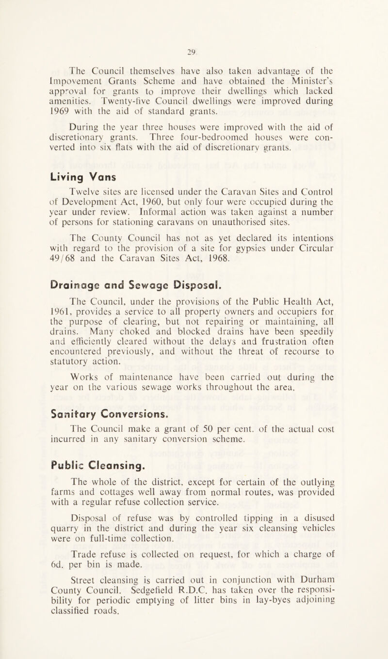 The Council themselves have also taken advantage of the Impovement Grants Scheme and have obtained the Minister’s approval for grants to improve their dwellings which lacked amenities. Twenty-five Council dwellings were improved during 1969 with the aid of standard grants. During the year three houses were improved with the aid of discretionary grants. Three four-bedroomed houses were con¬ verted into six flats with the aid of discretionary grants. Living Vans Twelve sites are licensed under the Caravan Sites and Control of Development Act, 1960, but only four were occupied during the year under review. Informal action was taken against a number of persons for stationing caravans on unauthorised sites. The County Council has not as yet declared its intentions with regard to the provision of a site for gypsies under Circular 49/68 and the Caravan Sites Act, 1968. Drainage and Sewage Disposal. The Council, under the provisions of the Public Health Act, 1961, provides a service to all property owners and occupiers for the purpose of clearing, but not repairing or maintaining, all drains. Many choked and blocked drains have been speedily and efficiently cleared without the delays and frustration often encountered previously, and without the threat of recourse to statutory action. Works of maintenance have been carried out during the year on the various sewage works throughout the area. Sanitary Conversions. The Council make a grant of 50 per cent, of the actual cost incurred in any sanitary conversion scheme. Public Cleansing. The whole of the district, except for certain of the outlying farms and cottages well away from normal routes, was provided with a regular refuse collection service. Disposal of refuse was by controlled tipping in a disused quarry in the district and during the year six cleansing vehicles were on full-time collection. Trade refuse is collected on request, for which a charge of 6d. per bin is made. Street cleansing is carried out in conjunction with Durham County Council. Sedgefield R.D.C. has taken over the responsi¬ bility for periodic emptying of litter bins in lay-byes adjoining classified roads.