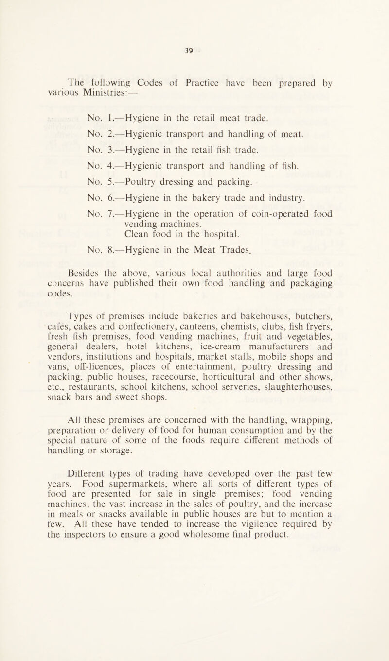 The following Codes of Practice have been prepared by various Ministries:— No. 1.—Hygiene in the retail meat trade. No. 2.—Hygienic transport and handling of meat. No. 3.—Hygiene in the retail fish trade. No. 4.—Hygienic transport and handling of fish. No. 5.—Poultry dressing and packing. No. 6.—Hygiene in the bakery trade and industry. No. 7.—Hygiene in the operation of coin-operated food vending machines. Clean food in the hospital. No. 8.—Hygiene in the Meat Trades. Besides the above, various local authorities and large food concerns have published their own food handling and packaging codes. Types of premises include bakeries and bakehouses, butchers, cafes, cakes and confectionery, canteens, chemists, clubs, fish fryers, fresh fish premises, food vending machines, fruit and vegetables, general dealers, hotel kitchens, ice-cream manufacturers and vendors, institutions and hospitals, market stalls, mobile shops and vans, off-licences, places of entertainment, poultry dressing and packing, public houses, racecourse, horticultural and other shows, etc., restaurants, school kitchens, school serveries, slaughterhouses, snack bars and sweet shops. All these premises are concerned with the handling, wrapping, preparation or delivery of food for human consumption and by the special nature of some of the foods require different methods of handling or storage. Different types of trading have developed over the past few years. Food supermarkets, where all sorts of different types of food are presented for sale in single premises; food vending machines; the vast increase in the sales of poultry, and the increase in meals or snacks available in public houses are but to mention a few. All these have tended to increase the vigilence required by the inspectors to ensure a good wholesome final product.