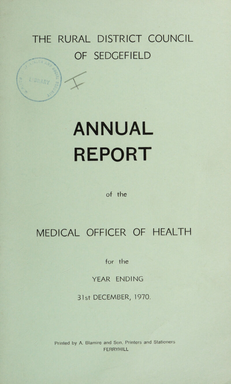 THE RURAL DISTRICT COUNCIL OF SEDCEFIELD ANNUAL REPORT of the MEDICAL OFFICER OF HEALTH for the YEAR ENDING 31st DECEMBER, 1970, Printed by A. Blamire and Son, Printers and Stationers FERRYHILL