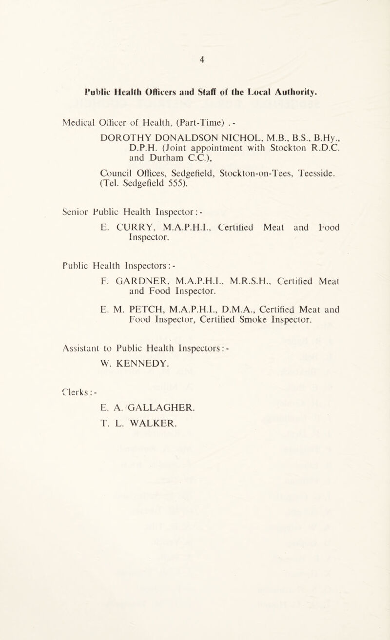 Public Health Officers and Staff of the Local Authority. Medical Officer of Health, (Part-Time) . - DOROTHY DONALDSON NICHOL, M.B., B.S., B.Hy., D.P.H. (Joint appointment with Stockton R.D.C. and Durham C.C.), Council Offices, Sedgefield, Stockton-on-Tees, Teessidc. (Tel. Sedgefield 555). Senior Public Health Inspector: - E. CURRY, M.A.P.H.I., Certified Meat and Food Inspector. Public Health Inspectors F. GARDNER, M.A.P.H.I., M.R.S.H., Certified Meat and Food Inspector. E. M. PETCH, M.A.P.H.I., D.M.A., Certified Meat and Food Inspector, Certified Smoke Inspector. Assistant to Public Health Inspectors: - W. KENNEDY. Clerks: - E. A. GALLAGHER. T. L. WALKER.