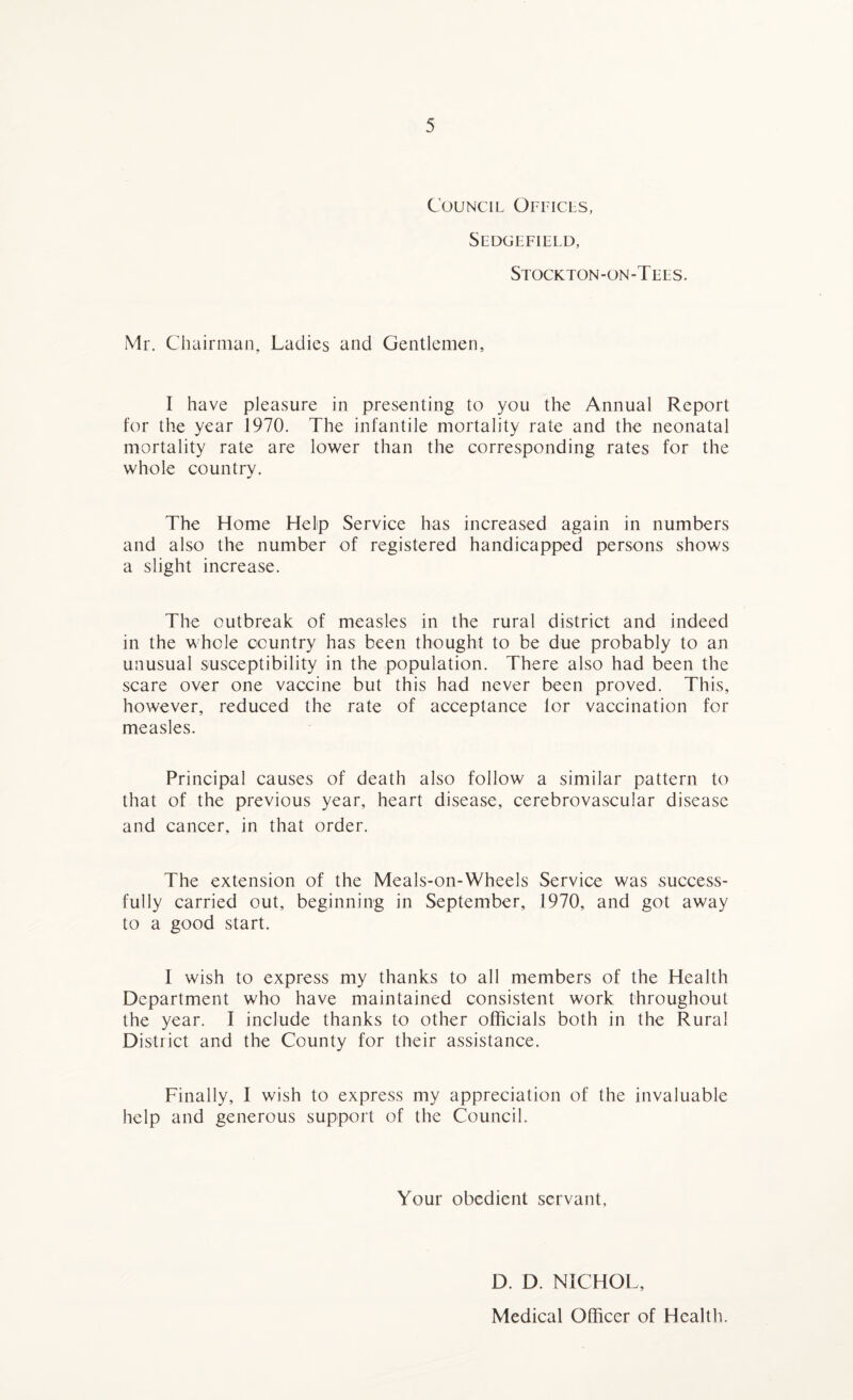 Council Offices, Sedgefield, Stockton-on-Tees. Mr. Chairman, Ladies and Gentlemen, I have pleasure in presenting to you the Annual Report for the year 1970. The infantile mortality rate and the neonatal mortality rate are lower than the corresponding rates for the whole country. The Home Help Service has increased again in numbers and also the number of registered handicapped persons shows a slight increase. The outbreak of measles in the rural district and indeed in the whole country has been thought to be due probably to an unusual susceptibility in the population. There also had been the scare over one vaccine but this had never been proved. This, however, reduced the rate of acceptance lor vaccination for measles. Principal causes of death also follow a similar pattern to that of the previous year, heart disease, cerebrovascular disease and cancer, in that order. The extension of the Meals-on-Wheels Service was success¬ fully carried out, beginning in September, 1970, and got away to a good start. I wish to express my thanks to all members of the Health Department who have maintained consistent work throughout the year. I include thanks to other officials both in the Rural District and the County for their assistance. Finally, I wish to express my appreciation of the invaluable help and generous support of the Council. Your obedient servant. D. D. NICHOL, Medical Officer of Health.
