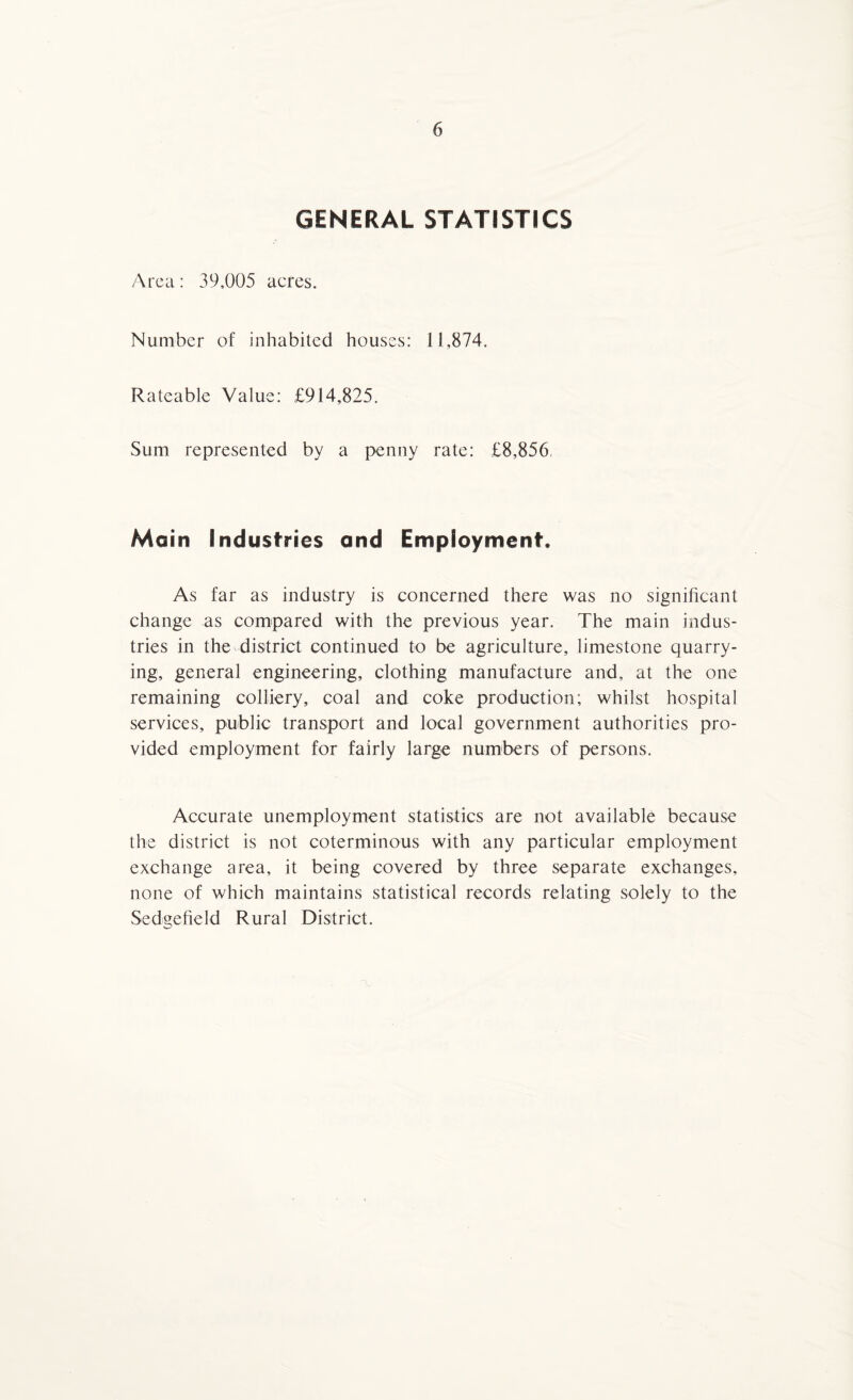 GENERAL STATISTICS Area: 39,005 acres. Number of inhabited houses: 11,874. Rateable Value: £914,825. Sum represented by a penny rate: £8,856, Main Industries and Employment, As far as industry is concerned there was no significant change as compared with the previous year. The main indus¬ tries in the district continued to be agriculture, limestone quarry¬ ing, general engineering, clothing manufacture and, at the one remaining colliery, coal and coke production; whilst hospital services, public transport and local government authorities pro¬ vided employment for fairly large numbers of persons. Accurate unemployment statistics are not available because the district is not coterminous with any particular employment exchange area, it being covered by three separate exchanges, none of which maintains statistical records relating solely to the Sedgefield Rural District.