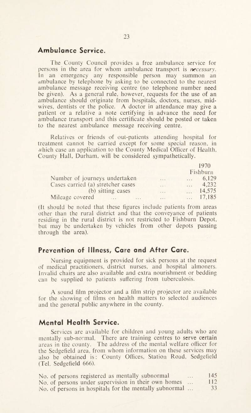 Ambulance Service. The County Council provides a free ambulance service for persons in the area for whom ambulance transport is necessary. In an emergency any responsible person may summon an ambulance by telephone by asking to be connected to the nearest ambulance message receiving centre (no telephone number need be given). As a general rule, however, requests for the use of an ambulance should originate from hospitals, doctors, nurses, mid¬ wives. dentists or the police. A doctor in attendance may give a patient or a relative a note certifying in advance the need for ambulance transport and this certificate should be posted or taken to the nearest ambulance message receiving centre. Relatives or friends of out-patients attending hospital for treatment cannot be carried except for some special reason, in xffiich case an application to the County Medical Officer of Health, County Hall, Durham, will be considered sympathetically. 1970 Fishburn Number of journeys undertaken ... ... 6,129 Cases carried (a) stretcher cases ... ... 4,232 (b) sitting cases ... ... 14,575 Mileage covered ... ... ... ... 17,185 (It should be noted that these figures include patients from areas other than the rural district and that the conveyance of patients residing in the rural district is not restricted to Fishburn Depot, but may be undertaken by vehicles from other depots passing through the area). Prevention of Illness, Core and After Care, Nursing equipment is provided for sick persons at the request of medical practitioners, district nurses, and hospital almoners. Invalid chairs are also available and extra nourishment or bedding can be supplied to patients suffering from tuberculosis. A sound film projector and a film strip projector are available for the showing of films on health matters to selected audiences and the general public anywhere in the county. Mental Health Service. Services are available for children and young adults who are mentally sub-normal. There are training centres to serve certain areas in the county. The address of the mental welfare officer for the Sedgefield area, from whom information on these services may also be obtained is: County Offices, Station Road, Sedgefield (Tel. Sedgefield 666). No. of persons registered as mentally subnormal ... 145 No. of persons under supervision in their own homes ... 112 No. of persons in hospitals for the mentally subnormal ... 33