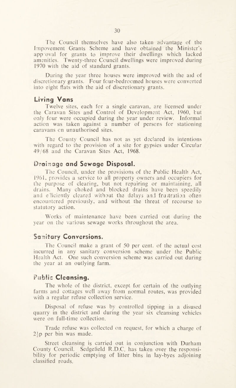 The Council themselves have also taken advantage of the Impovement Grants Scheme and have obtained the Minister’s approval for grants to improve their dwellings which lacked amenities. Twenty-three Council dwellings were improved during 1970 with the aid of standard grants. During the year three houses were improved with the aid of discretionary grants. Four four-bedroomed houses were converted into eight flats with the aid of discretionary grants. Living Vans Twelve sites, each for a single caravan, are licensed under the Caravan Sites and Control of Development Act, 1960, but only four were occupied during the year under review. Informal action was taken against a number of persons for stationing caravans on unauthorised sites. The County Council has not as yet declared its intentions with regard to the provision of a site for gypsies under Circular 49/68 and the Caravan Sites Act, 1968. Drainage and Sewage Disposal. The Council, under the provisions of the Public Health Act, 1961, provides a service to all property owners and occupiers for the purpose of clearing, but not repairing or maintaining, all drains. Many choked and blocked drains have been speedily and evidently cleared without the delays ani frustration often encountered previously, and without the threat of recourse to statutory action. Works of maintenance have been carried out during the year on the various sewage works throughout the area. Sanitary Conversions,, The Council make a grant of 50 per cent, of the actual cost incurred in any sanitary conversion scheme under the Public Health Act. One such conversion scheme was carried out during the year at an outlying farm. Public Cleansing. The whole of the district, except for certain of the outlying farms and cottages well away from normal routes, was provided with a regular refuse collection service. Disposal of refuse was by controlled tipping in a disused quarry in the district and during the year six cleansing vehicles were on full-time collection. Trade refuse was collected on request, for which a charge of 24 p per bin was made. Street cleansing is carried out in conjunction with Durham County Council. Sedgefieid R.D.C. has taken over the responsi¬ bility for periodic emptying of litter bins in lay-byes adjoining classified roads.