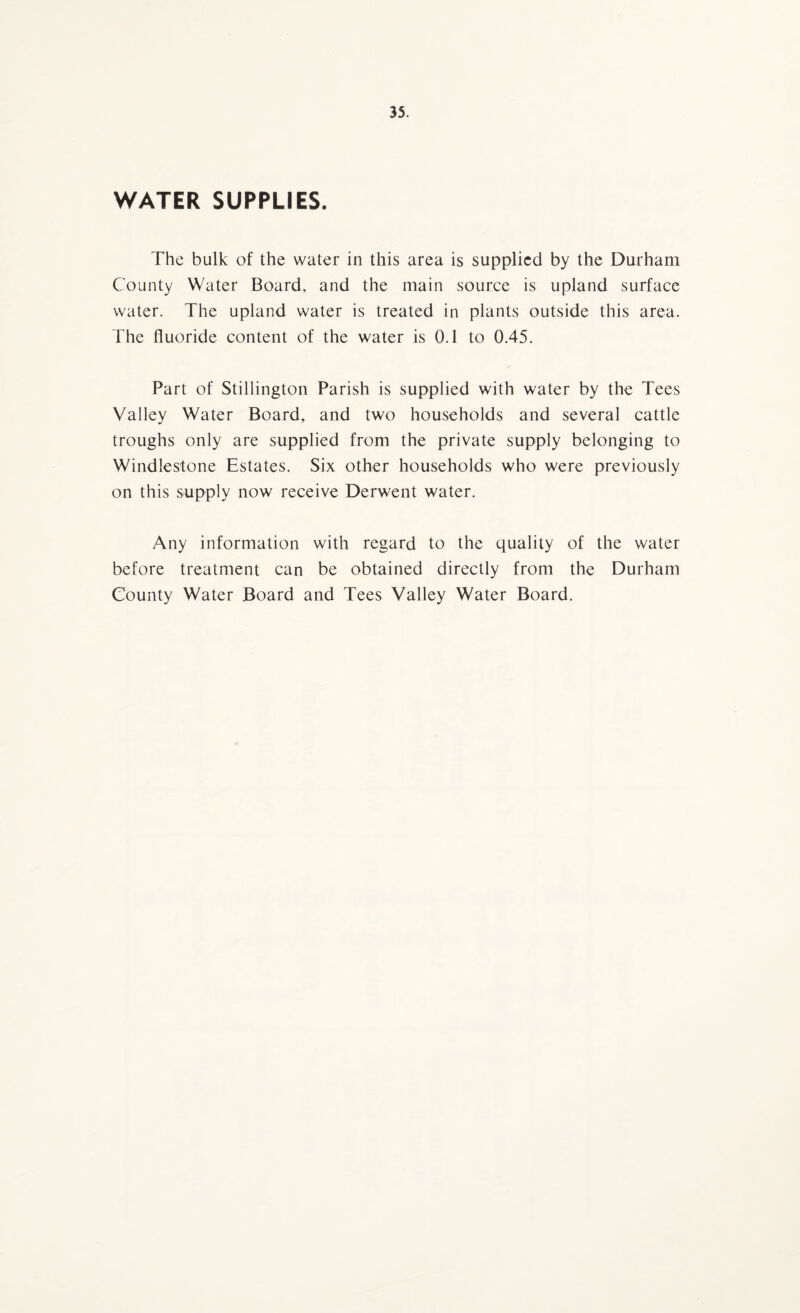 WATER SUPPLIES. The bulk of the water in this area is supplied by the Durham County Water Board, and the main source is upland surface water. The upland water is treated in plants outside this area. The fluoride content of the water is 0.1 to 0.45. Part of Stillington Parish is supplied with water by the Tees Valley Water Board, and two households and several cattle troughs only are supplied from the private supply belonging to Windlestone Estates. Six other households who were previously on this supply now receive Derwent water. Any information with regard to the quality of the water before treatment can be obtained directly from the Durham County Water Board and Tees Valley Water Board.