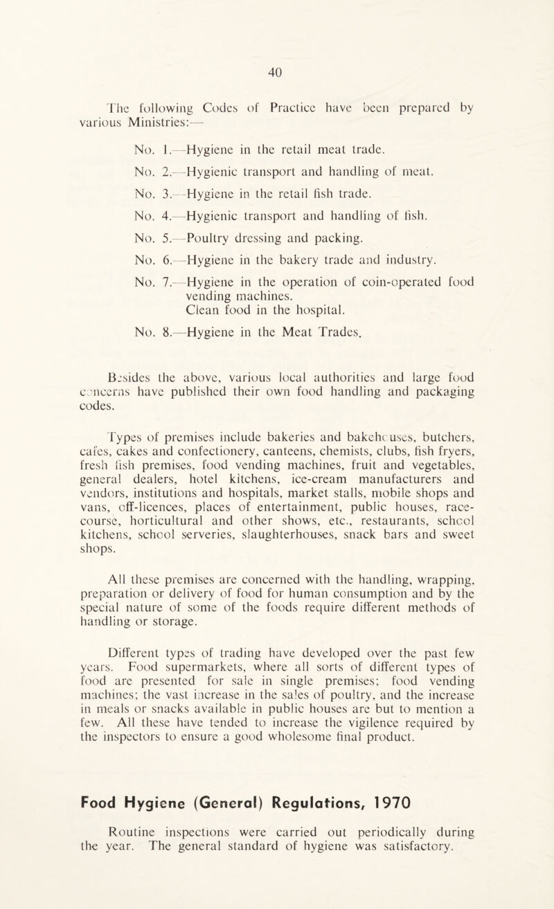The following Codes of Practice have been prepared by various Ministries:— No. 1.—Hygiene in the retail meat trade. No. 2.—Hygienic transport and handling of meat. No. 3.—Hygiene in the retail fish trade. No. 4.—Hygienic transport and handling of fish. No. 5.—Poultry dressing and packing. No. 6.—Hygiene in the bakery trade and industry. No. 7.—Hygiene in the operation of coin-operated food vending machines. Clean food in the hospital. No. 8.—Hygiene in the Meat Trades. Besides the above, various local authorities and large food concerns have published their own food handling and packaging codes. Types of premises include bakeries and bakehouses, butchers, cafes, cakes and confectionery, canteens, chemists, clubs, fish fryers, fresh fish premises, food vending machines, fruit and vegetables, general dealers, hotel kitchens, ice-cream manufacturers and vendors, institutions and hospitals, market stalls, mobile shops and vans, off-licences, places of entertainment, public houses, race¬ course, horticultural and other shows, etc., restaurants, school kitchens, school serveries, slaughterhouses, snack bars and sweet shops. All these premises are concerned with the handling, wrapping, preparation or delivery of food for human consumption and by the special nature of some of the foods require different methods of handling or storage. Different types of trading have developed over the past few years. Food supermarkets, where all sorts of different types of food are presented for sale in single premises; food vending machines; the vast increase in the sales of poultry, and the increase in meals or snacks available in public houses are but to mention a few. All these have tended to increase the vigilence required by the inspectors to ensure a good wholesome final product. Food Hygiene (General) Regulations, 1970 Routine inspections were carried out periodically during the year. The general standard of hygiene was satisfactory.
